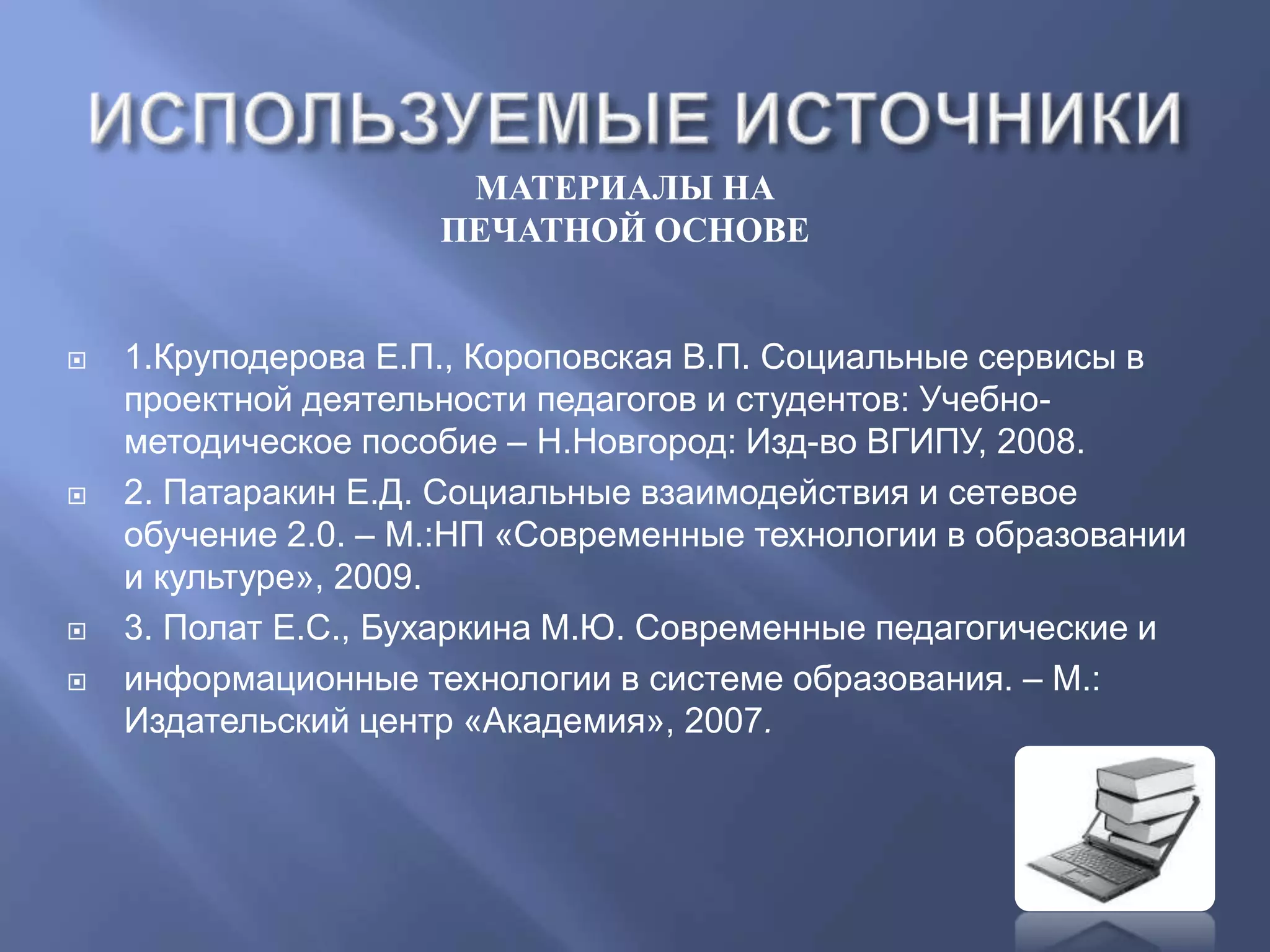 МАТЕРИАЛЫ НА
ПЕЧАТНОЙ ОСНОВЕ
 1.Круподерова Е.П., Короповская В.П. Социальные сервисы в
проектной деятельности педагогов и студентов: Учебно-
методическое пособие – Н.Новгород: Изд-во ВГИПУ, 2008.
 2. Патаракин Е.Д. Социальные взаимодействия и сетевое
обучение 2.0. – М.:НП «Современные технологии в образовании
и культуре», 2009.
 3. Полат Е.С., Бухаркина М.Ю. Современные педагогические и
 информационные технологии в системе образования. – М.:
Издательский центр «Академия», 2007.
 