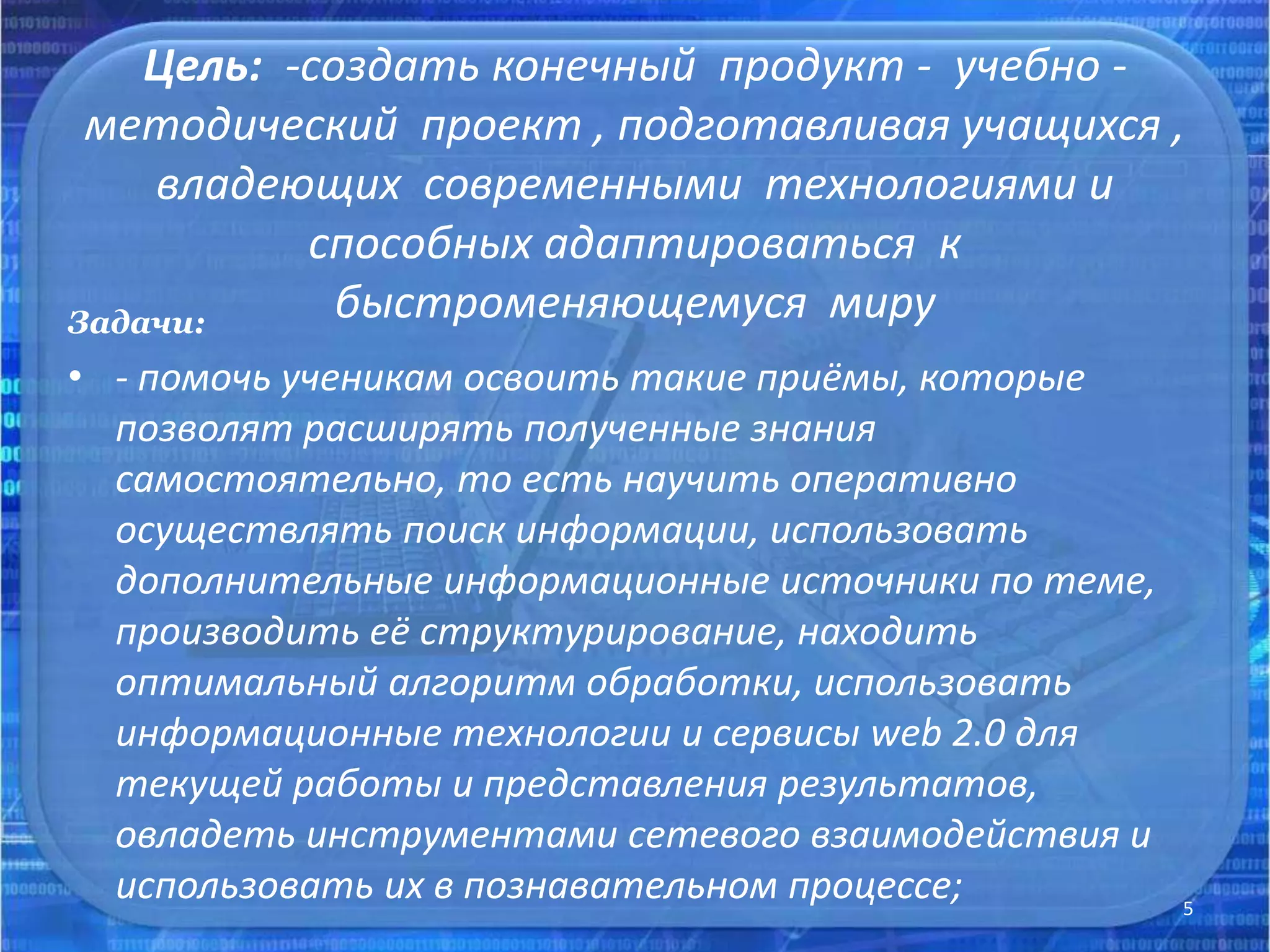 Цель: -создать конечный продукт - учебно -
методический проект , подготавливая учащихся ,
владеющих современными технологиями и
способных адаптироваться к
быстроменяющемуся мируЗадачи:
• - помочь ученикам освоить такие приёмы, которые
позволят расширять полученные знания
самостоятельно, то есть научить оперативно
осуществлять поиск информации, использовать
дополнительные информационные источники по теме,
производить её структурирование, находить
оптимальный алгоритм обработки, использовать
информационные технологии и сервисы web 2.0 для
текущей работы и представления результатов,
овладеть инструментами сетевого взаимодействия и
использовать их в познавательном процессе; 5
 
