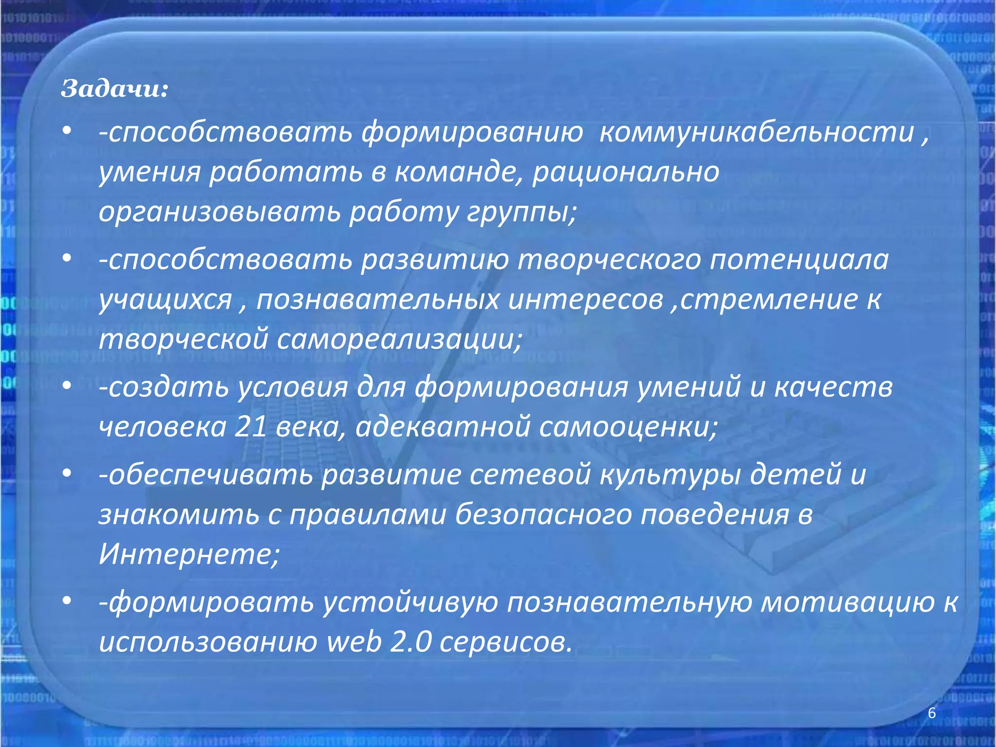 Задачи:
• -способствовать формированию коммуникабельности ,
умения работать в команде, рационально
организовывать работу группы;
• -способствовать развитию творческого потенциала
учащихся , познавательных интересов ,стремление к
творческой самореализации;
• -создать условия для формирования умений и качеств
человека 21 века, адекватной самооценки;
• -обеспечивать развитие сетевой культуры детей и
знакомить с правилами безопасного поведения в
Интернете;
• -формировать устойчивую познавательную мотивацию к
использованию web 2.0 сервисов.
6
 
