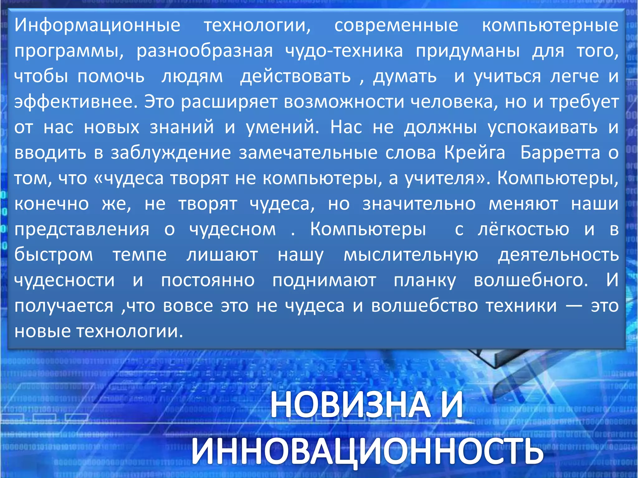 Информационные технологии, современные компьютерные
программы, разнообразная чудо-техника придуманы для того,
чтобы помочь людям действовать , думать и учиться легче и
эффективнее. Это расширяет возможности человека, но и требует
от нас новых знаний и умений. Нас не должны успокаивать и
вводить в заблуждение замечательные слова Крейга Барретта о
том, что «чудеса творят не компьютеры, а учителя». Компьютеры,
конечно же, не творят чудеса, но значительно меняют наши
представления о чудесном . Компьютеры с лёгкостью и в
быстром темпе лишают нашу мыслительную деятельность
чудесности и постоянно поднимают планку волшебного. И
получается ,что вовсе это не чудеса и волшебство техники — это
новые технологии.
 