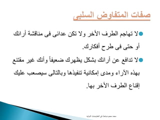 ‫أرائ‬ ‫مناقشة‬ ‫فى‬ ‫عدائى‬ ‫تكن‬ ‫وال‬ ‫األخر‬ ‫الطرف‬ ‫تهاجم‬ ‫ال‬‫ك‬
‫أفكارك‬ ‫طرح‬ ‫فى‬ ‫حتى‬ ‫أو‬.
‫غي‬ ‫وأنك‬ ً‫ا‬‫ضعيف‬ ‫يظهرك‬ ‫بشكل‬ ‫أرائك‬ ‫عن‬ ‫تدافع‬ ‫ال‬‫مقتنع‬ ‫ر‬
‫سيصعب‬ ‫وبالتالى‬ ‫تنفيذها‬ ‫إمكانية‬ ‫ومدى‬ ‫اآلراء‬ ‫بهذه‬‫عليك‬
‫بها‬ ‫األخر‬ ‫الطرف‬ ‫إقناع‬.
‫محمود‬ ‫محمد‬-‫الدوليه‬ ‫المفاوضات‬ ‫فى‬ ‫باحث‬
 