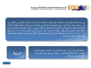 ‫هي‬‫اإللكترونتي‬ ‫والتتعلم‬ ‫واالتصاالت‬ ‫المعلومات‬ ‫تقنيات‬ ‫على‬ ‫قائمة‬ ‫بيئة‬ ‫توفر‬ ‫حكومية‬ ‫جامعية‬ ‫أول‬‫عتن‬ ‫والتعلتيم‬
‫لمتطلب‬ ‫وملبية‬ ‫العمل‬ ‫سوق‬ ‫احتياجات‬ ‫مع‬ ‫متوائمة‬ ‫وتخصصات‬ ‫برامج‬ ‫في‬ ‫علمية‬ ‫درجات‬ ‫وتمنح‬ ، ‫بعد‬‫التنميتة‬ ‫ات‬
‫عال‬ ‫الحيتارية‬ ‫رستالتها‬ ‫وإيصتال‬ ‫المملكتة‬ ‫في‬ ‫المعرفة‬ ‫اقتصاد‬ ‫بناء‬ ‫في‬ ‫واإلسهام‬ ‫الحياة‬ ‫مدى‬ ‫والتعلم‬‫صتدرت‬ ‫ميتا‬
‫تتريفين‬‫ت‬‫الش‬ ‫تترمين‬‫ت‬‫الح‬ ‫تتادم‬‫ت‬‫خ‬ ‫موافقتتة‬-‫حفظتته‬–‫تتم‬‫ت‬‫رق‬ ‫تتريم‬‫ت‬‫الك‬ ‫الستتامي‬ ‫تتر‬‫ت‬‫األم‬ ‫تتى‬‫ت‬‫عل‬ ‫تتاء‬‫ت‬‫بن‬37409/‫تتاري‬‫ت‬‫بت‬ ‫ب‬
10/9/1432‫حك‬ ‫تعليمية‬ ‫كمؤسسة‬ ‫اإللكترونية‬ ‫السعودية‬ ‫الجامعة‬ ‫إنشاء‬ ‫على‬ ‫الموافقة‬ ‫جاءت‬ ‫وقد‬ ، ‫هـ‬‫تقدم‬ ‫ومية‬
‫مدى‬ ‫والتعلم‬ ‫العالي‬ ‫التعليم‬‫الحياة‬
‫الرؤية‬
‫جامعة‬‫ا‬ ‫ومجتمع‬ ‫اقتصاد‬ ‫بناء‬ ‫في‬ ‫بفاعلية‬ ‫تسهم‬ ، ‫رائدة‬ ‫إلكترونية‬‫لمعرفة‬
‫مخرجات‬ ‫وجودة‬ ‫بمرونتها‬ ‫وتتميز‬ ، ‫الحيارية‬ ‫المملكة‬ ‫رسالة‬ ‫وإيصال‬‫ها‬
‫العمل‬ ‫سوق‬ ‫حاجات‬ ‫وتلبية‬.
 