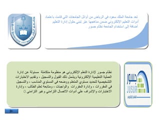 ‫با‬ ‫قامت‬ ‫التي‬ ‫الجامعات‬ ‫أوائل‬ ‫من‬ ‫الرياض‬ ‫في‬ ‫سعود‬ ‫الملك‬ ‫جامعة‬ ‫تعد‬‫عتماد‬
‫الت‬ ‫إدارة‬ ‫حلول‬ ‫تبني‬ ‫ّر‬‫ب‬‫ع‬ ‫مناهجها‬ ‫يمن‬ ‫اإللكتروني‬ ‫التعليم‬ ‫أدوات‬‫عليم‬
.‫جسور‬ ‫نظام‬ ‫الجامعة‬ ‫استخدام‬ ‫إلى‬ ‫أيافة‬.
‫إدا‬ ‫عن‬ ‫مسئولة‬ ‫متكاملة‬ ‫منظومة‬ ‫هو‬ ‫اإللكتروني‬ ‫التعلم‬ ‫إلدارة‬ ‫جسور‬ ‫نظام‬‫رة‬
‫وت‬ ، ‫والتسجيل‬ ‫القبول‬ ‫ذلك‬ ‫ويشمل‬ ‫اإللكترونية‬ ‫التعليمية‬ ‫العملية‬‫االختبارات‬ ‫قديم‬
‫المناسب‬ ‫المستوي‬ ‫في‬ ‫وويعه‬ ‫المتعلم‬ ‫مستوي‬ ‫لتحديد‬ ‫التشخيصية‬‫والتسجيل‬ ،
‫وإد‬ ، ‫الطالب‬ ‫تعلم‬ ‫ومتابعة‬ ، ‫والواجبات‬ ‫المقررات‬ ‫وإدارة‬ ، ‫المقررات‬ ‫في‬‫ارة‬
‫التزامني‬ ‫وغير‬ ‫التزامني‬ ‫االتصال‬ ‫أدوات‬ ‫علي‬ ‫واإلشراف‬ ‫االختبارات‬0
 
