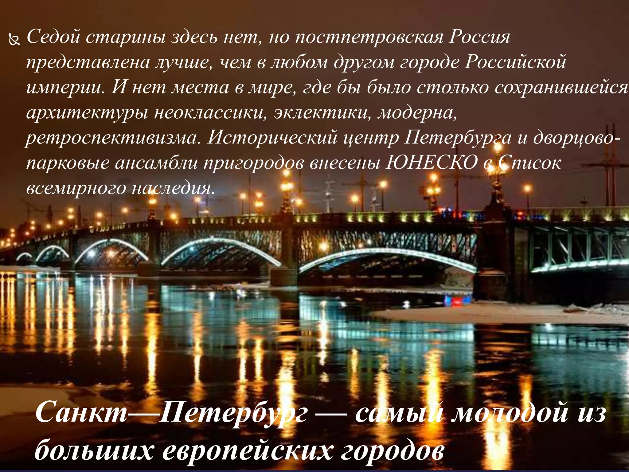 Санкт—Петербург — самый молодой из
больших европейских городов
 Седой старины здесь нет, но постпетровская Россия
представлена лучше, чем в любом другом городе Российской
империи. И нет места в мире, где бы было столько сохранившейся
архитектуры неоклассики, эклектики, модерна,
ретроспективизма. Исторический центр Петербурга и дворцово-
парковые ансамбли пригородов внесены ЮНЕСКО в Список
всемирного наследия.
 