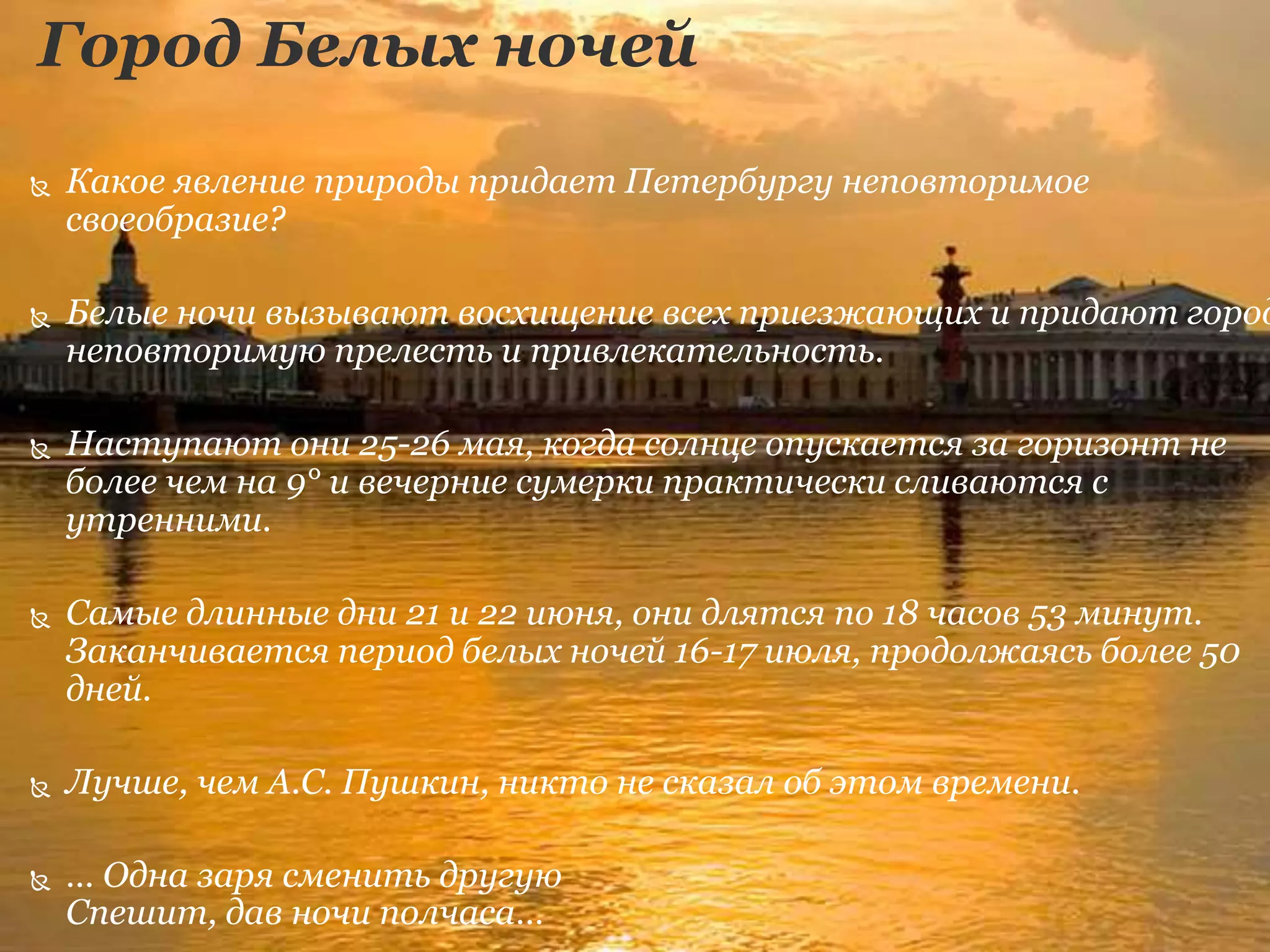 Город Белых ночей
 Какое явление природы придает Петербургу неповторимое
своеобразие?
 Белые ночи вызывают восхищение всех приезжающих и придают город
неповторимую прелесть и привлекательность.
 Наступают они 25-26 мая, когда солнце опускается за горизонт не
более чем на 9° и вечерние сумерки практически сливаются с
утренними.
 Самые длинные дни 21 и 22 июня, они длятся по 18 часов 53 минут.
Заканчивается период белых ночей 16-17 июля, продолжаясь более 50
дней.
 Лучше, чем А.С. Пушкин, никто не сказал об этом времени.
 … Одна заря сменить другую
Спешит, дав ночи полчаса…
 