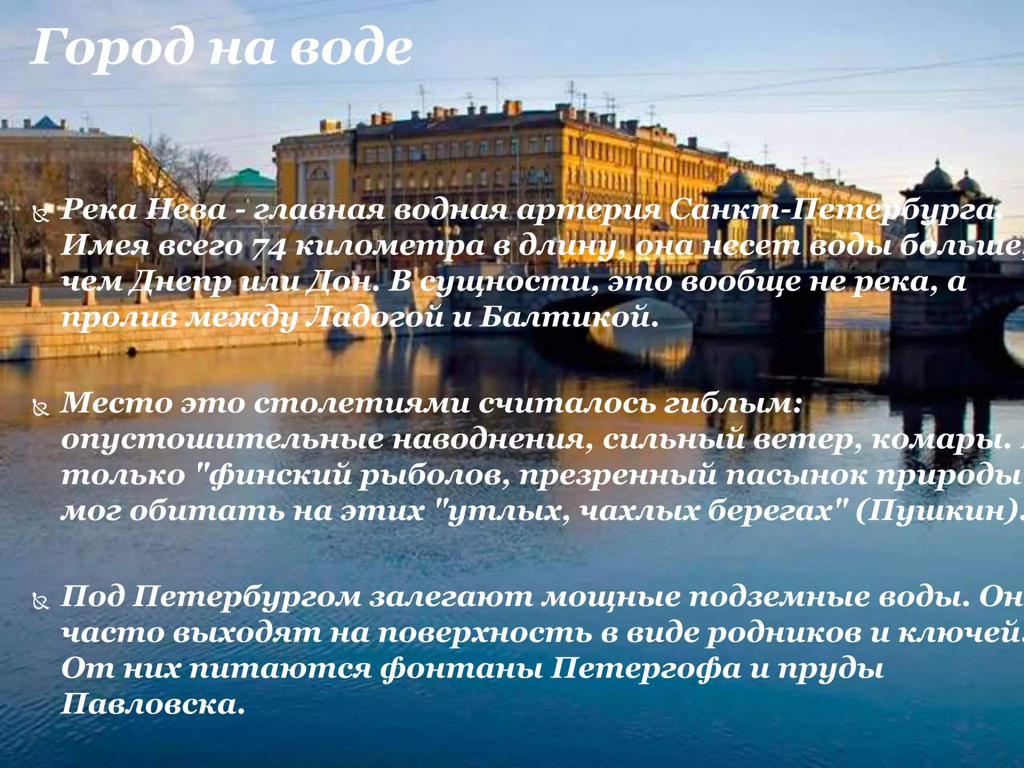 Город на воде
 Река Нева - главная водная артерия Санкт-Петербурга.
Имея всего 74 километра в длину, она несет воды больше,
чем Днепр или Дон. В сущности, это вообще не река, а
пролив между Ладогой и Балтикой.
 Место это столетиями считалось гиблым:
опустошительные наводнения, сильный ветер, комары. И
только "финский рыболов, презренный пасынок природы"
мог обитать на этих "утлых, чахлых берегах" (Пушкин).
 Под Петербургом залегают мощные подземные воды. Они
часто выходят на поверхность в виде родников и ключей.
От них питаются фонтаны Петергофа и пруды
Павловска.
 