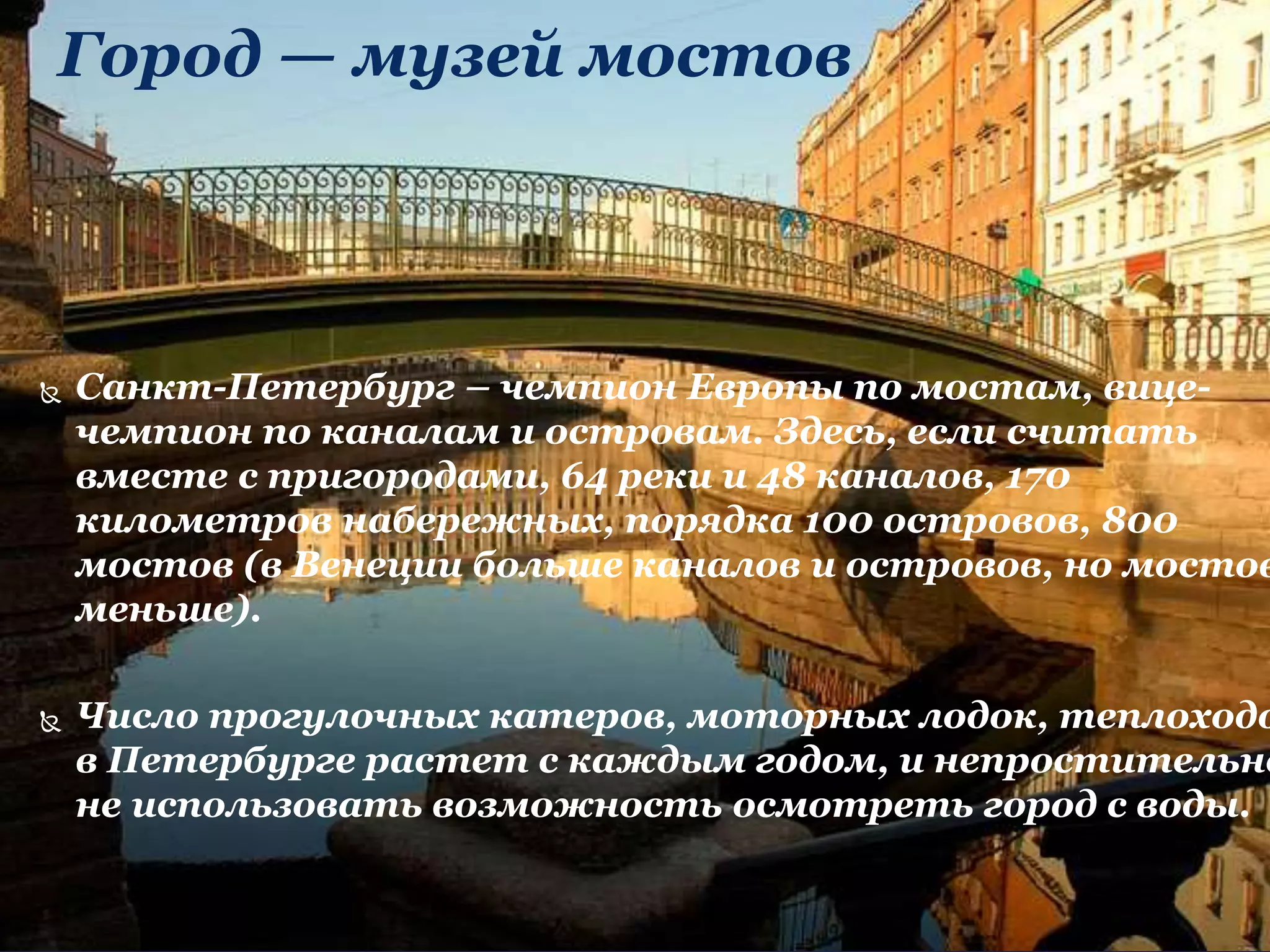 Город — музей мостов
 Санкт-Петербург – чемпион Европы по мостам, вице-
чемпион по каналам и островам. Здесь, если считать
вместе с пригородами, 64 реки и 48 каналов, 170
километров набережных, порядка 100 островов, 800
мостов (в Венеции больше каналов и островов, но мостов
меньше).
 Число прогулочных катеров, моторных лодок, теплоходо
в Петербурге растет с каждым годом, и непростительно
не использовать возможность осмотреть город с воды.
 