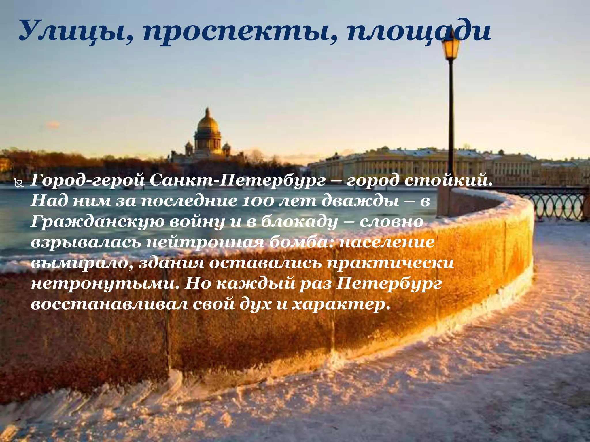Улицы, проспекты, площади
 Город-герой Санкт-Петербург – город стойкий.
Над ним за последние 100 лет дважды – в
Гражданскую войну и в блокаду – словно
взрывалась нейтронная бомба: население
вымирало, здания оставались практически
нетронутыми. Но каждый раз Петербург
восстанавливал свой дух и характер.
 