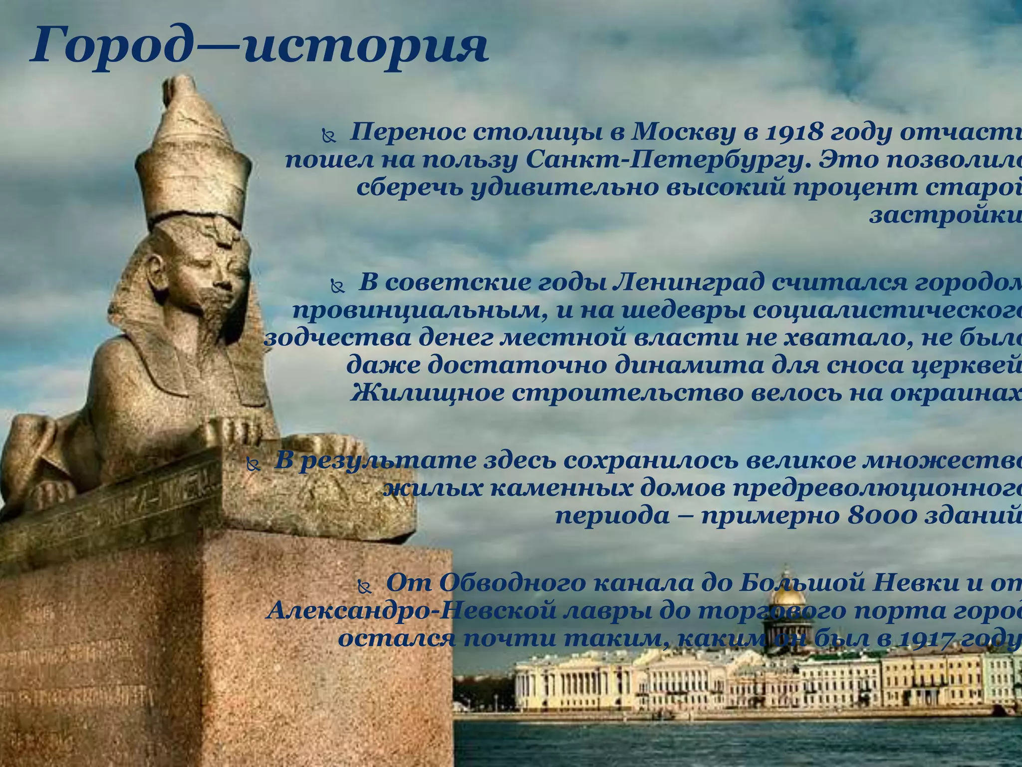 Город—история
 Перенос столицы в Москву в 1918 году отчасти
пошел на пользу Санкт-Петербургу. Это позволило
сберечь удивительно высокий процент старой
застройки
 В советские годы Ленинград считался городом
провинциальным, и на шедевры социалистического
зодчества денег местной власти не хватало, не было
даже достаточно динамита для сноса церквей
Жилищное строительство велось на окраинах
 В результате здесь сохранилось великое множество
жилых каменных домов предреволюционного
периода – примерно 8000 зданий
 От Обводного канала до Большой Невки и от
Александро-Невской лавры до торгового порта город
остался почти таким, каким он был в 1917 году
 