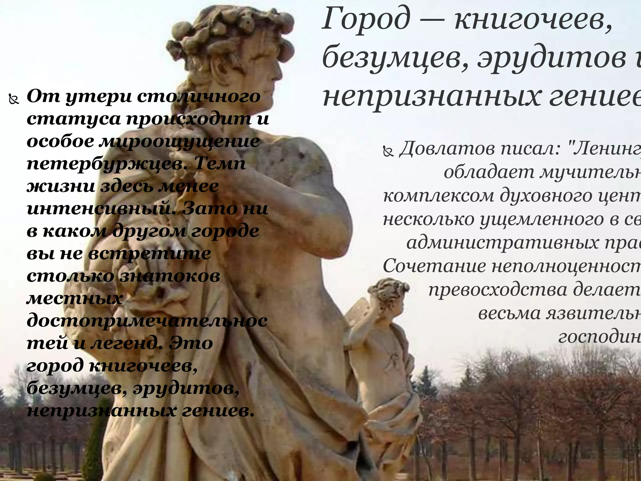 Город — книгочеев,
безумцев, эрудитов и
непризнанных гениев
 Довлатов писал: "Ленинг
обладает мучительн
комплексом духовного цент
несколько ущемленного в св
административных прав
Сочетание неполноценност
превосходства делает
весьма язвительн
господин
 От утери столичного
статуса происходит и
особое мироощущение
петербуржцев. Темп
жизни здесь менее
интенсивный. Зато ни
в каком другом городе
вы не встретите
столько знатоков
местных
достопримечательнос
тей и легенд. Это
город книгочеев,
безумцев, эрудитов,
непризнанных гениев.
 