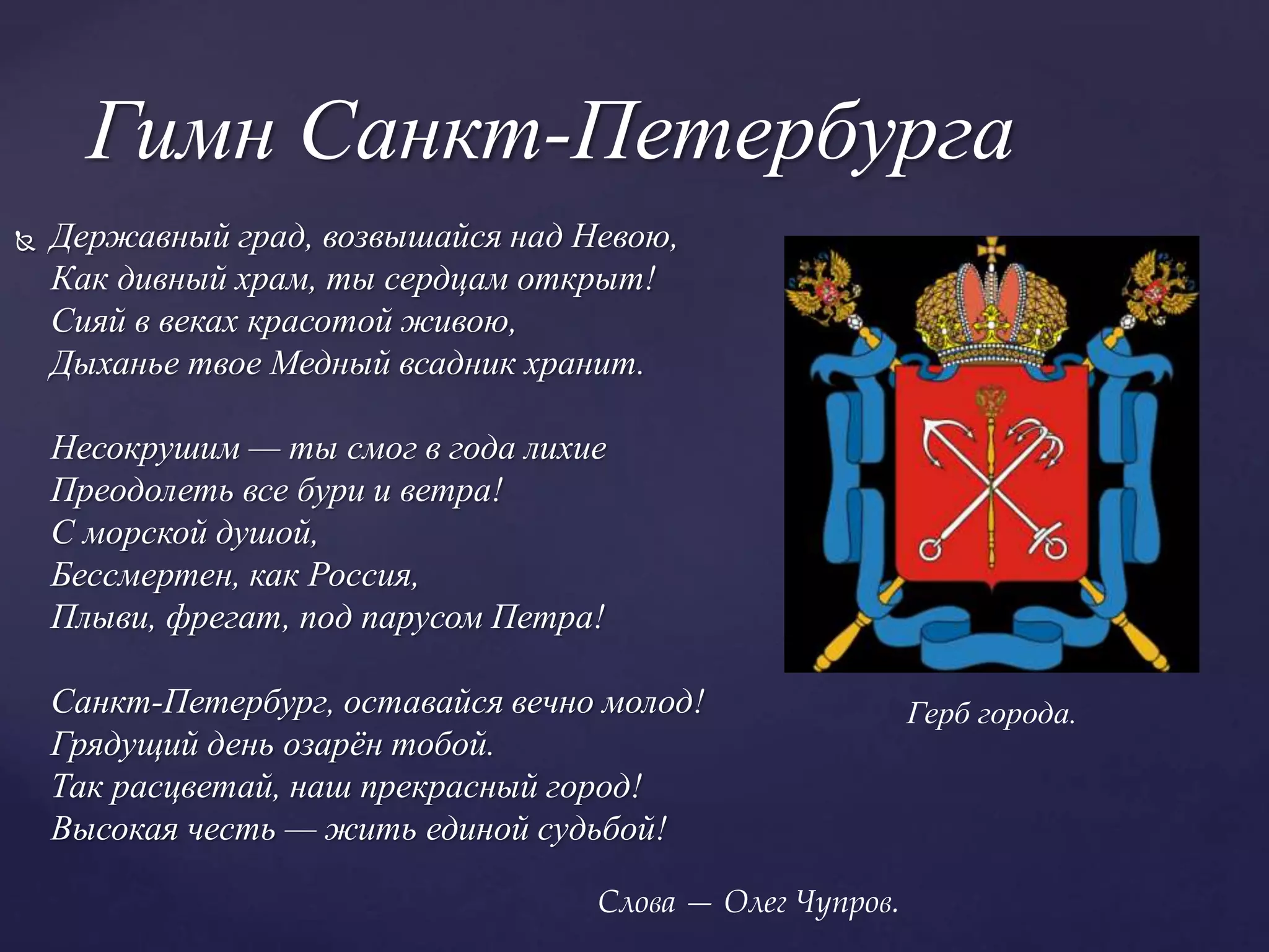  Державный град, возвышайся над Невою,
Как дивный храм, ты сердцам открыт!
Сияй в веках красотой живою,
Дыханье твое Медный всадник хранит.
Несокрушим — ты смог в года лихие
Преодолеть все бури и ветра!
С морской душой,
Бессмертен, как Россия,
Плыви, фрегат, под парусом Петра!
Санкт-Петербург, оставайся вечно молод!
Грядущий день озарён тобой.
Так расцветай, наш прекрасный город!
Высокая честь — жить единой судьбой!
Гимн Санкт-Петербурга
Слова — Олег Чупров.
Герб города.
 