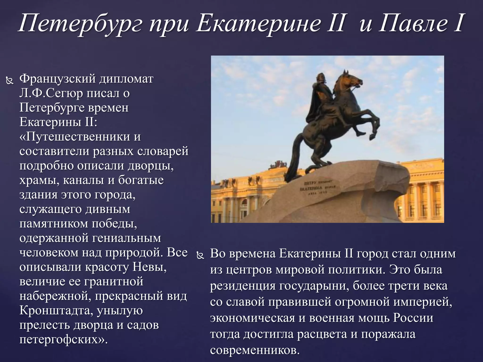 Петербург при Екатерине II и Павле I
 Французский дипломат
Л.Ф.Сегюр писал о
Петербурге времен
Екатерины II:
«Путешественники и
составители разных словарей
подробно описали дворцы,
храмы, каналы и богатые
здания этого города,
служащего дивным
памятником победы,
одержанной гениальным
человеком над природой. Все
описывали красоту Невы,
величие ее гранитной
набережной, прекрасный вид
Кронштадта, унылую
прелесть дворца и садов
петергофских».
 Во времена Екатерины II город стал одним
из центров мировой политики. Это была
резиденция государыни, более трети века
со славой правившей огромной империей,
экономическая и военная мощь России
тогда достигла расцвета и поражала
современников.
 