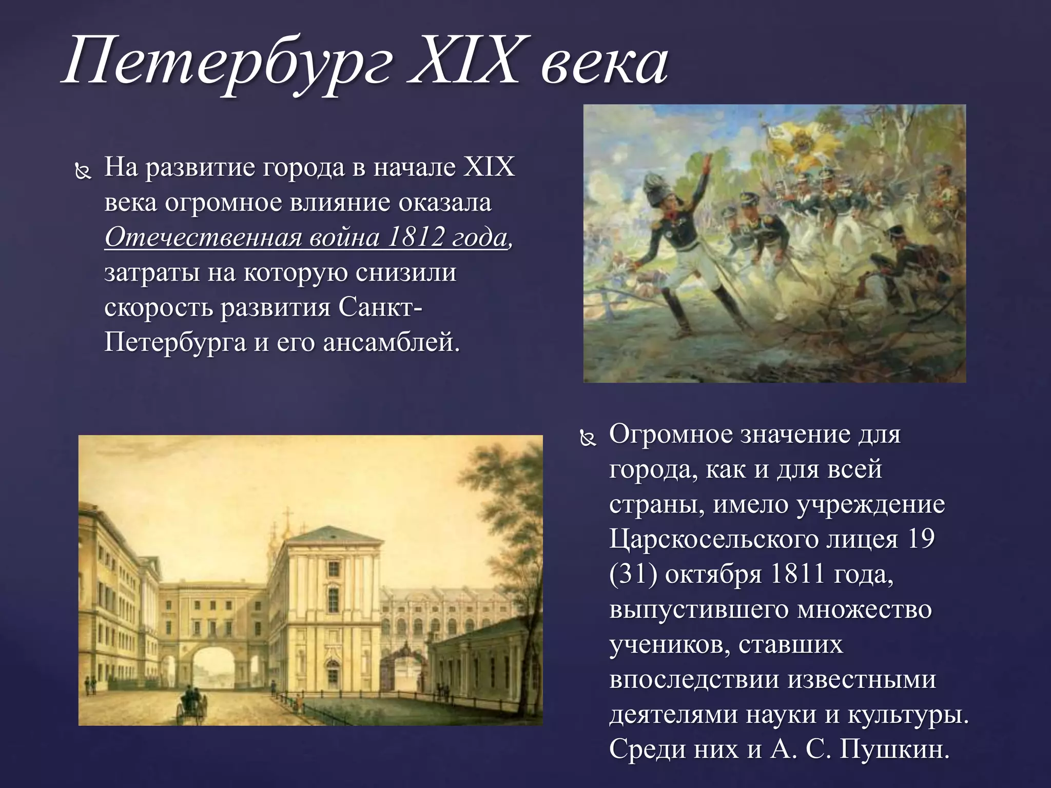 Петербург XIX века
 Огромное значение для
города, как и для всей
страны, имело учреждение
Царскосельского лицея 19
(31) октября 1811 года,
выпустившего множество
учеников, ставших
впоследствии известными
деятелями науки и культуры.
Среди них и А. С. Пушкин.
 На развитие города в начале XIX
века огромное влияние оказала
Отечественная война 1812 года,
затраты на которую снизили
скорость развития Санкт-
Петербурга и его ансамблей.
 