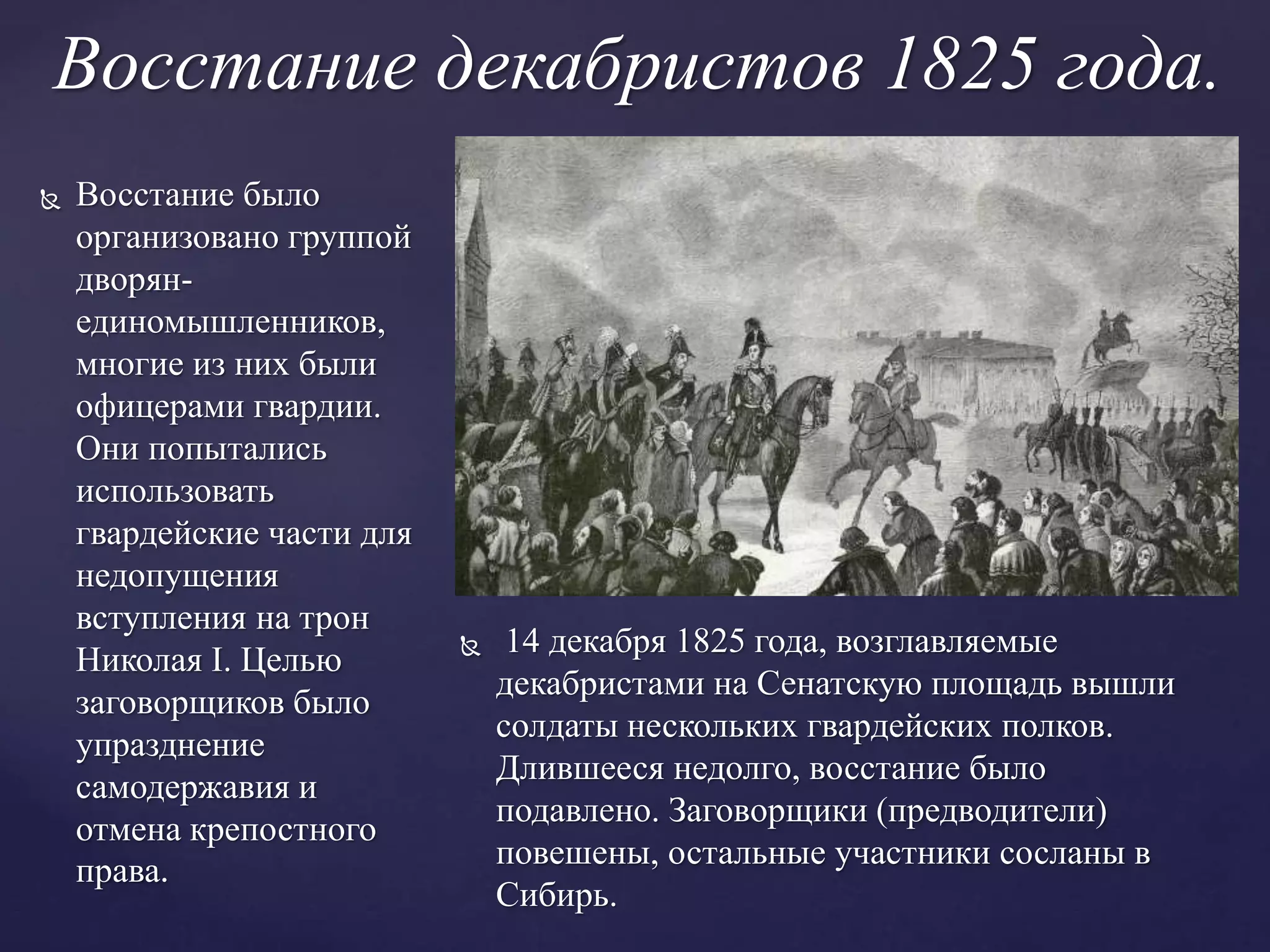 Восстание декабристов 1825 года.
 Восстание было
организовано группой
дворян-
единомышленников,
многие из них были
офицерами гвардии.
Они попытались
использовать
гвардейские части для
недопущения
вступления на трон
Николая I. Целью
заговорщиков было
упразднение
самодержавия и
отмена крепостного
права.
 14 декабря 1825 года, возглавляемые
декабристами на Сенатскую площадь вышли
солдаты нескольких гвардейских полков.
Длившееся недолго, восстание было
подавлено. Заговорщики (предводители)
повешены, остальные участники сосланы в
Сибирь.
 