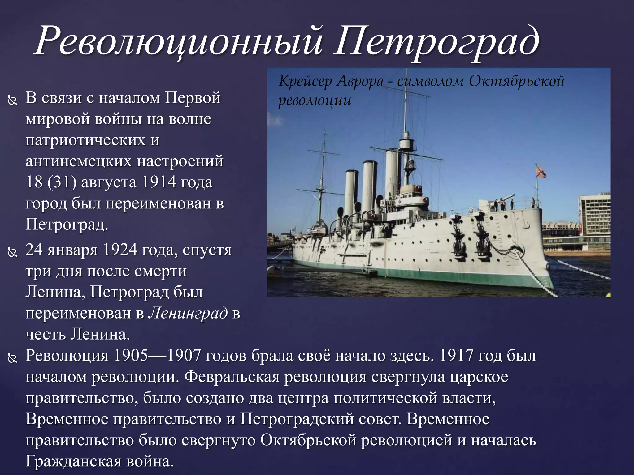 Революционный Петроград
 В связи с началом Первой
мировой войны на волне
патриотических и
антинемецких настроений
18 (31) августа 1914 года
город был переименован в
Петроград.
 24 января 1924 года, спустя
три дня после смерти
Ленина, Петроград был
переименован в Ленинград в
честь Ленина.
 Революция 1905—1907 годов брала своё начало здесь. 1917 год был
началом революции. Февральская революция свергнула царское
правительство, было создано два центра политической власти,
Временное правительство и Петроградский совет. Временное
правительство было свергнуто Октябрьской революцией и началась
Гражданская война.
Крейсер Аврора - символом Октябрьской
революции
 