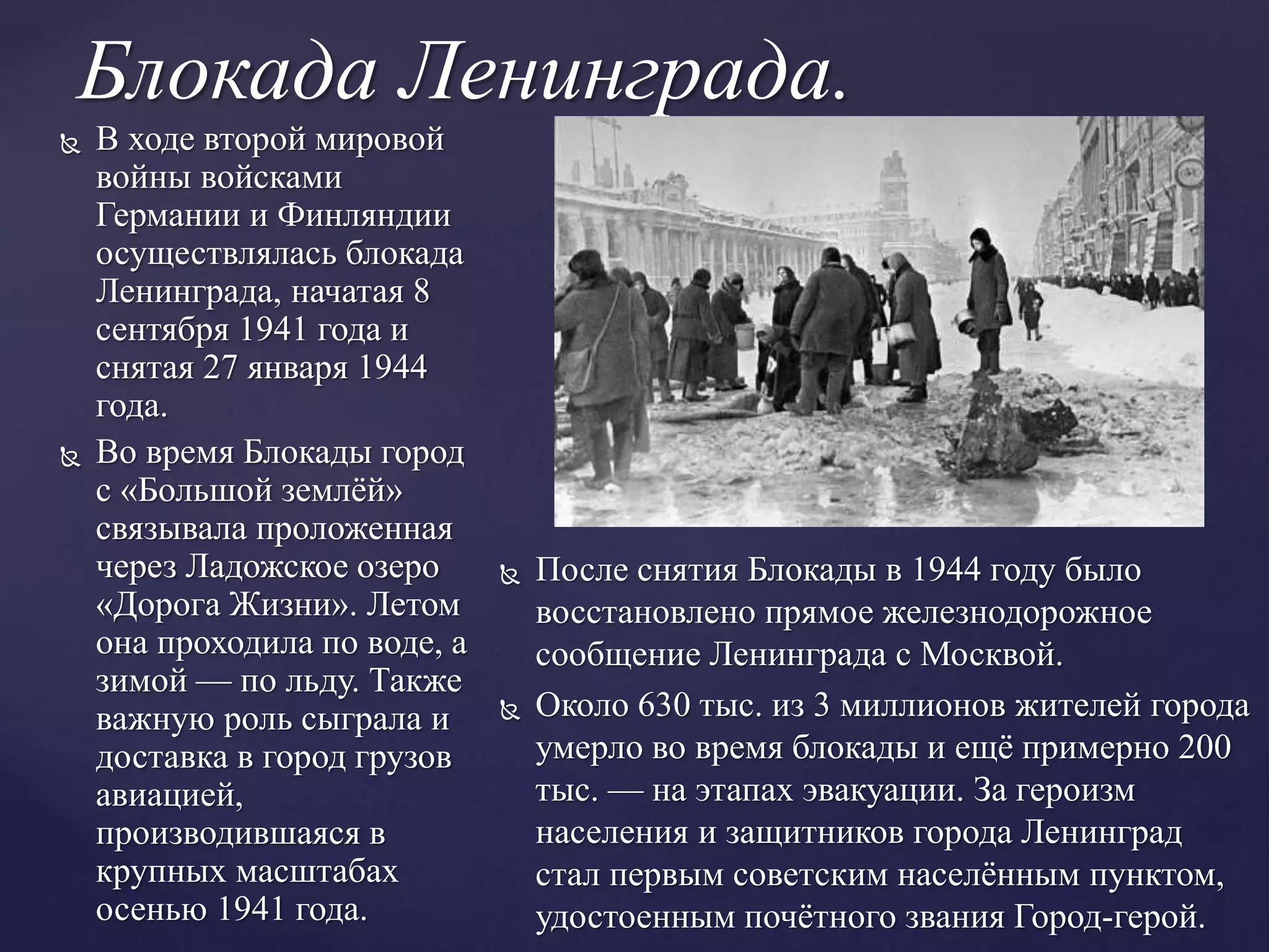 Блокада Ленинграда.
 В ходе второй мировой
войны войсками
Германии и Финляндии
осуществлялась блокада
Ленинграда, начатая 8
сентября 1941 года и
снятая 27 января 1944
года.
 Во время Блокады город
с «Большой землёй»
связывала проложенная
через Ладожское озеро
«Дорога Жизни». Летом
она проходила по воде, а
зимой — по льду. Также
важную роль сыграла и
доставка в город грузов
авиацией,
производившаяся в
крупных масштабах
осенью 1941 года.
 После снятия Блокады в 1944 году было
восстановлено прямое железнодорожное
сообщение Ленинграда с Москвой.
 Около 630 тыс. из 3 миллионов жителей города
умерло во время блокады и ещё примерно 200
тыс. — на этапах эвакуации. За героизм
населения и защитников города Ленинград
стал первым советским населённым пунктом,
удостоенным почётного звания Город-герой.
 