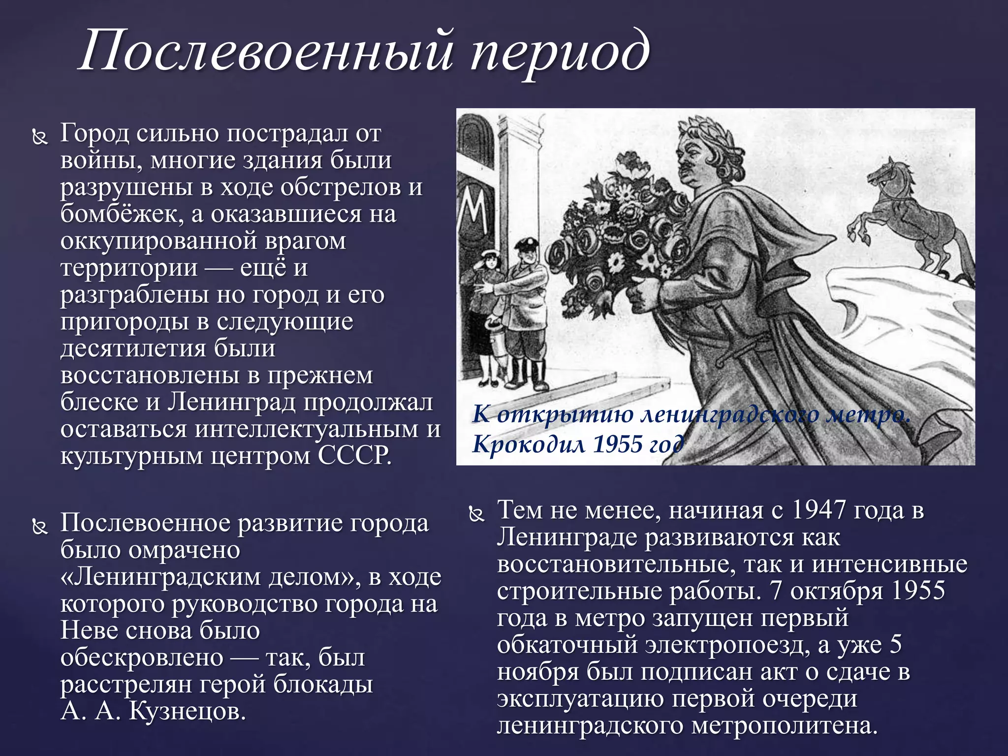 Послевоенный период
 Город сильно пострадал от
войны, многие здания были
разрушены в ходе обстрелов и
бомбёжек, а оказавшиеся на
оккупированной врагом
территории — ещё и
разграблены но город и его
пригороды в следующие
десятилетия были
восстановлены в прежнем
блеске и Ленинград продолжал
оставаться интеллектуальным и
культурным центром СССР.
 Послевоенное развитие города
было омрачено
«Ленинградским делом», в ходе
которого руководство города на
Неве снова было
обескровлено — так, был
расстрелян герой блокады
А. А. Кузнецов.
 Тем не менее, начиная с 1947 года в
Ленинграде развиваются как
восстановительные, так и интенсивные
строительные работы. 7 октября 1955
года в метро запущен первый
обкаточный электропоезд, а уже 5
ноября был подписан акт о сдаче в
эксплуатацию первой очереди
ленинградского метрополитена.
К открытию ленинградского метро.
Крокодил 1955 год
 