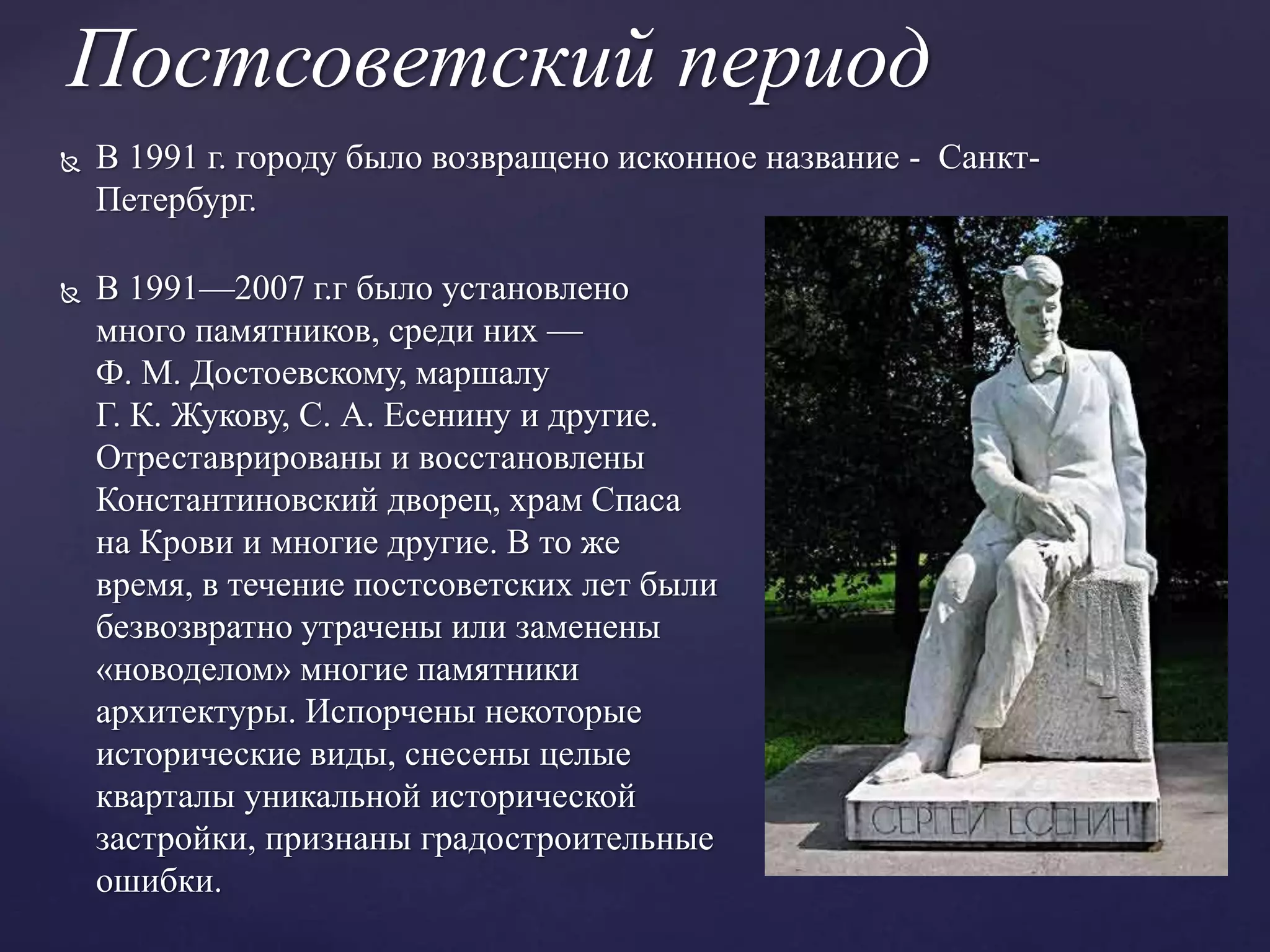 Постсоветский период
 В 1991 г. городу было возвращено исконное название - Санкт-
Петербург.
 В 1991—2007 г.г было установлено
много памятников, среди них —
Ф. М. Достоевскому, маршалу
Г. К. Жукову, С. А. Есенину и другие.
Отреставрированы и восстановлены
Константиновский дворец, храм Спаса
на Крови и многие другие. В то же
время, в течение постсоветских лет были
безвозвратно утрачены или заменены
«новоделом» многие памятники
архитектуры. Испорчены некоторые
исторические виды, снесены целые
кварталы уникальной исторической
застройки, признаны градостроительные
ошибки.
 
