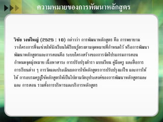 วิชัย วงษ์ใหญ่ (2525 : 10) กล่าวว่า การพัฒนาหลักสูตร คือ การพยายาม
วางโครงการที่จะช่วยให้นักเรียนได้เรียนรู้ตรงตามจุดหมายที่กาหนดไว้ หรือการพัฒนา
พัฒนาหลักสูตรและการสอนคือ ระบบโครงสร้างของการจัดโปรแกรมการสอน
กาหนดจุดมุ่งหมาย เนื้อหาสาระ การปรับปรุงตารา แบบเรียน คู่มือครู และสื่อการ
การเรียนต่าง ๆ การวัดและประเมินผลการใช้หลักสูตรการปรับปรุงแก้ไข และการให้
ให้ การอบรมครูผู้ใช้หลักสูตรให้เป็นไปตามวัตถุประสงค์ของการพัฒนาหลักสูตรและ
และ การสอน รวมทั้งการบริหารและบริการหลักสูตร
ความหมายของการพัฒนาหลักสูตร
 
