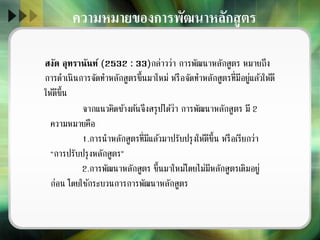 ความหมายของการพัฒนาหลักสูตร
สงัด อุทรานันท์ (2532 : 33)กล่าวว่า การพัฒนาหลักสูตร หมายถึง
การดาเนินการจัดทาหลักสูตรขึ้นมาใหม่ หรือจัดทาหลักสูตรที่มีอยู่แล้วให้ดี
ให้ดีขึ้น
จากแนวคิดข้างต้นจึงสรุปได้ว่า การพัฒนาหลักสูตร มี 2
ความหมายคือ
1.การนาหลักสูตรที่มีแล้วมาปรับปรุงให้ดีขึ้น หรือเรียกว่า
“การปรับปรุงหลักสูตร”
2.การพัฒนาหลักสูตร ขึ้นมาใหม่โดยไม่มีหลักสูตรเดิมอยู่
ก่อน โดยใช้กระบวนการการพัฒนาหลักสูตร
 