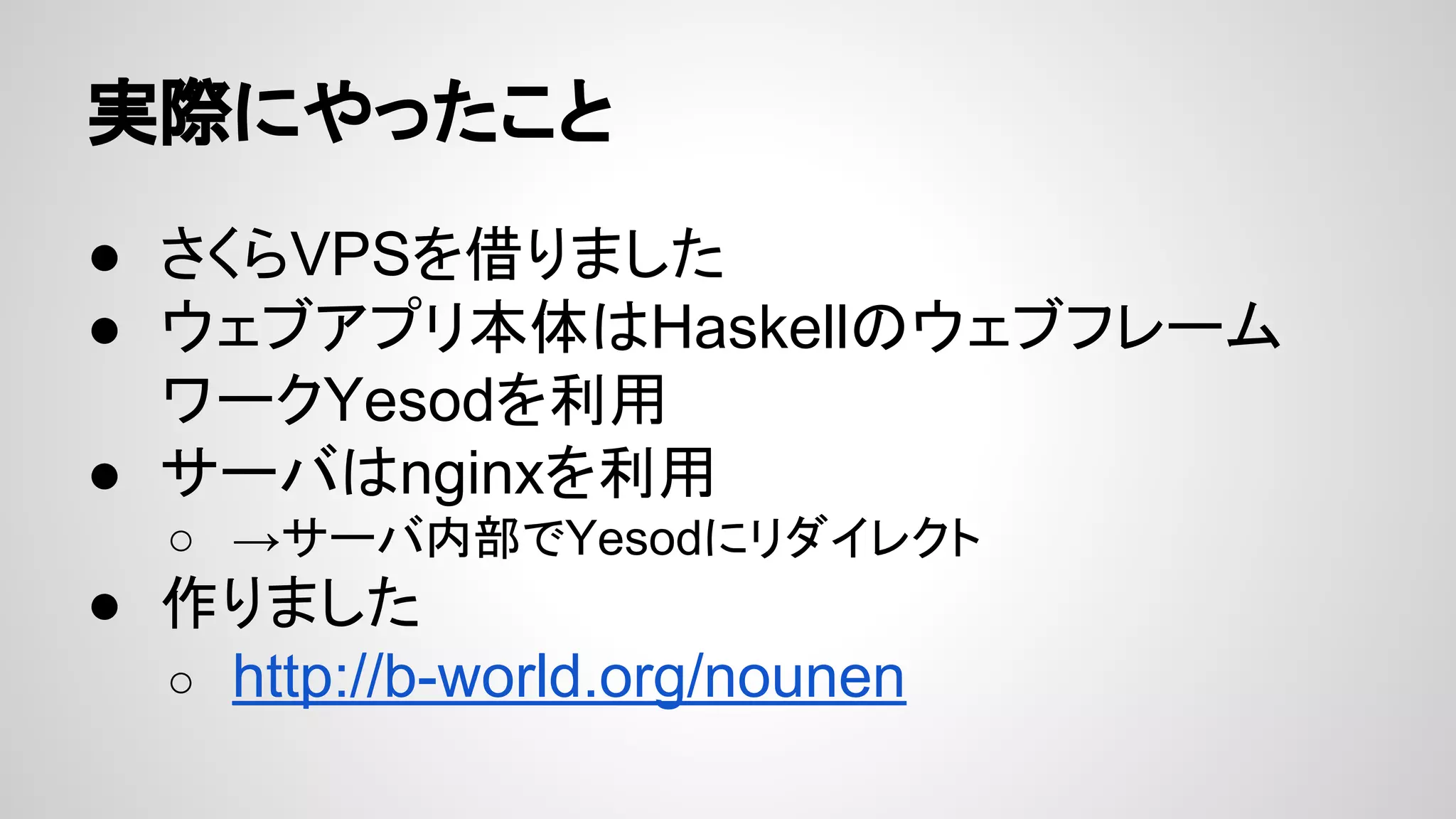 実際にやったこと
● さくらVPSを借りました
● ウェブアプリ本体はHaskellのウェブフレーム
ワークYesodを利用
● サーバはnginxを利用
○ →サーバ内部でYesodにリダイレクト
● 作りました
○ http://b-world.org/nounen
 
