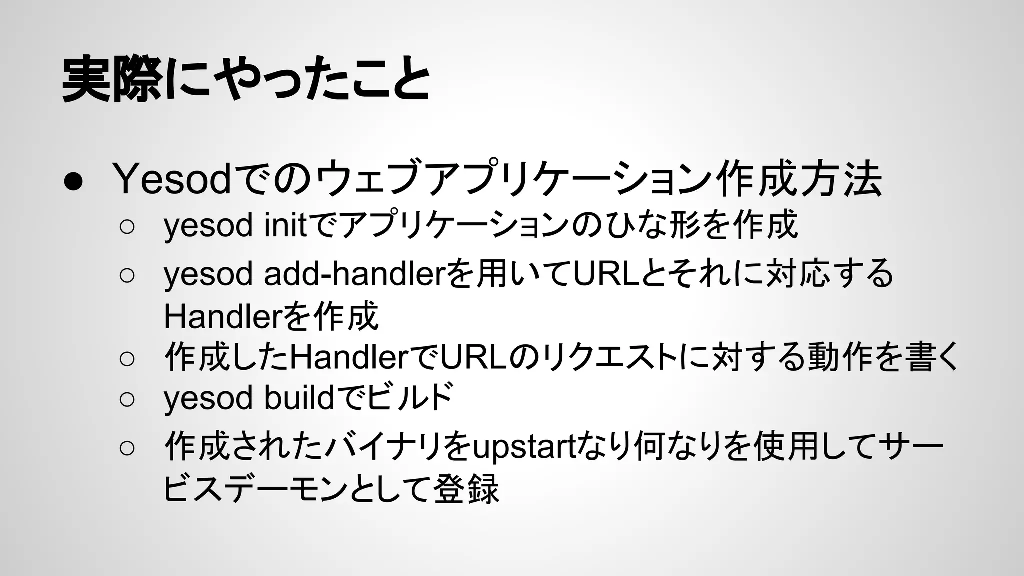 実際にやったこと
● Yesodでのウェブアプリケーション作成方法
○ yesod initでアプリケーションのひな形を作成
○ yesod add-handlerを用いてURLとそれに対応する
Handlerを作成
○ 作成したHandlerでURLのリクエストに対する動作を書く
○ yesod buildでビルド
○ 作成されたバイナリをupstartなり何なりを使用してサー
ビスデーモンとして登録
 