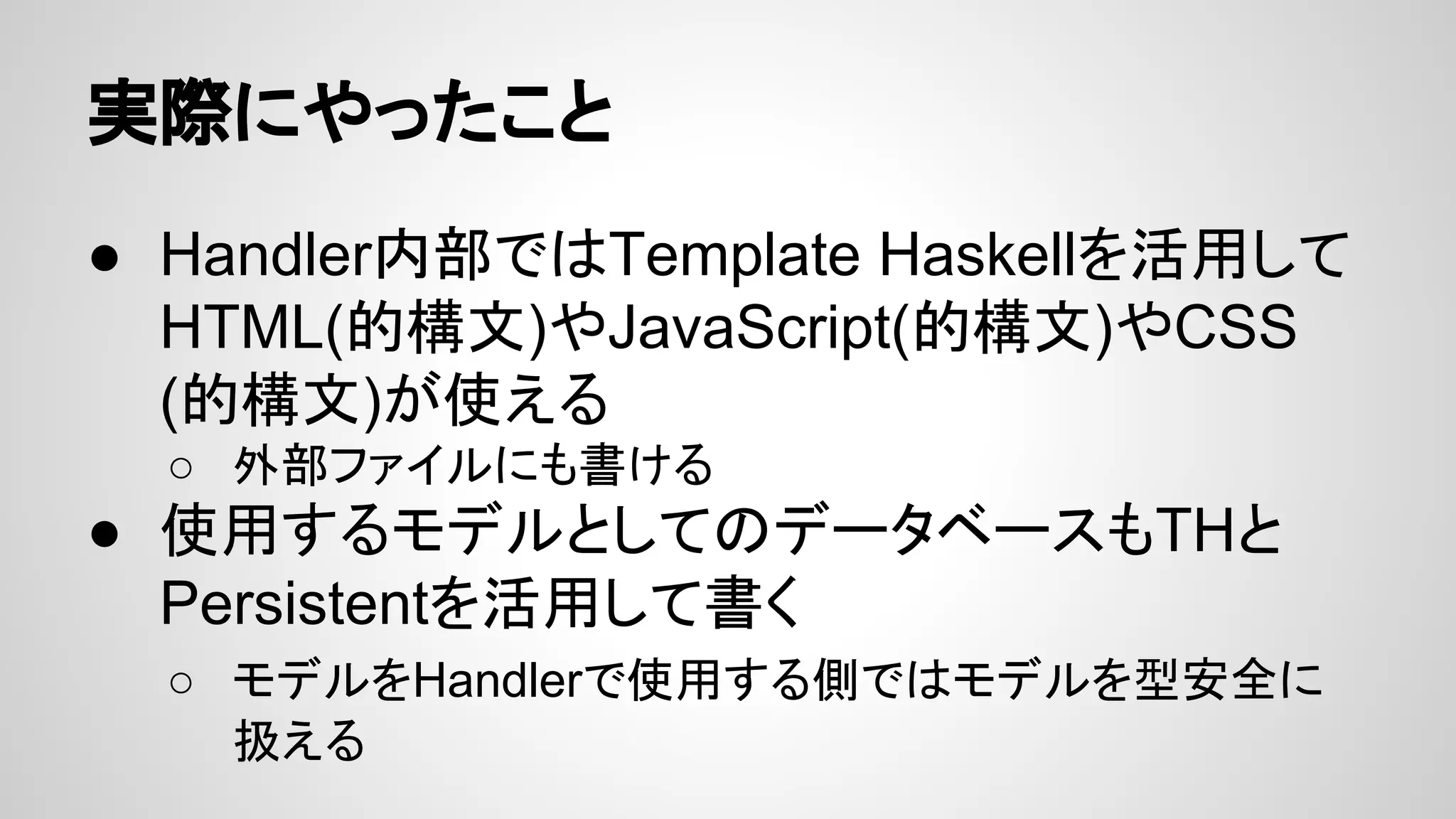 実際にやったこと
● Handler内部ではTemplate Haskellを活用して
HTML(的構文)やJavaScript(的構文)やCSS
(的構文)が使える
○ 外部ファイルにも書ける
● 使用するモデルとしてのデータベースもTHと
Persistentを活用して書く
○ モデルをHandlerで使用する側ではモデルを型安全に
扱える
 