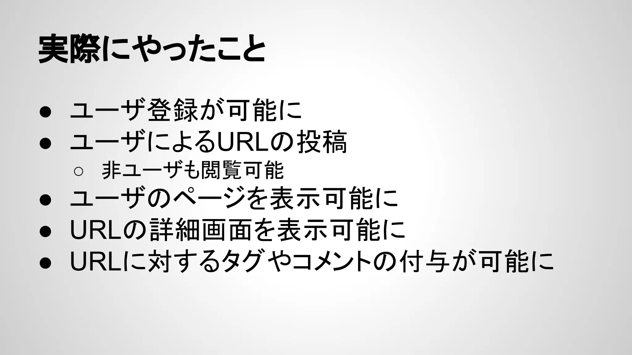 実際にやったこと
● ユーザ登録が可能に
● ユーザによるURLの投稿
○ 非ユーザも閲覧可能
● ユーザのページを表示可能に
● URLの詳細画面を表示可能に
● URLに対するタグやコメントの付与が可能に
 