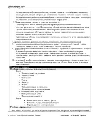 Учебная программа Intel®
Обучение для будущего
© 2000-2007 Intel Corporation. All Rights Reserved. Страница PAGE 6 из NUMPAGE *Arabic 6
Индивидуальные неформальные беседы учителя с учеником – способ выявить имеющиеся
знания, умения, навыки; материал для мониторинга успешного обучения каждого ученика.
Когда учащиеся получают возможность обсудить свои потребности и интересы, это помогает
им установить связь между своим личным опытом и предметом.
6. Обсуждение промежуточных результатов деятельности.
Целесообразно в рамках проекта проводить промежуточное оценивание навыков
сотрудничества внутри групп. Предложенная таблица заполняется каждым представителем
группы, оценивание можно повторить в конце проекта. По итогам оценивания можно
провести коллективное обсуждение на тему, связанную с важностью формирования и
развития ключевых компетентностей 21 века
Предложенные таблицы позволят провести оценивание деятельности групп в рамках проекта
по бальной системе.
7. критерии оценивания сравнительной таблицы, презентации и публикации ( в приложении)
8. самооценивание индивидуального продвижения по проекту ( в приложении) – каждый уч.-ся на
протяжении проекта отмечает то,что он уже знает и умеет по данной теме
9. рефлексия проводится ежедневно (после каждого занятия) и отражается на страничках блога по адресу
Ученики обмениваются своими идеями, знакомятся с различными представлениями
исследований других групп, анализируют собственные успехи и недочёты, сообщают о
приобретённых в ходе работы над проектом новых умений и качеств, необходимых человеку
21-ого века.
10. на итоговой конференции проводится защита и оппонирование полученных результатов и
выводов. Каждой группе на представление результатов 5-7 мин. Далее ответы на вопросы
присутствующих.
Сведения о проекте
Необходимые начальные знания, умения, навыки
Знать:
 Прямоугольный треугольник
 Прямоугольник
 Окружность
 Радиус
 Диаметр
 Высота
 Формула площади треугольника
 Формула площади прямоугольника
 Формула длины окружности
 Формула площади круга
 Параллельные плоскости
Уметь:
 Вычислять площади плоских фигур
 Находить радиус, диаметр окружности
 Строить сечения многогранников
Учебные мероприятия
Весь проект разобьем на три части: изучение теоретического материала, отработка практических
 