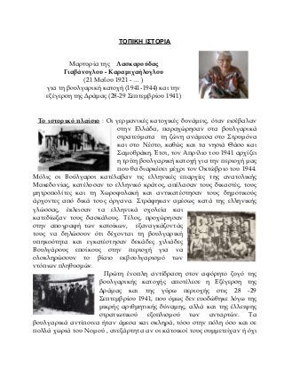 ΣΟΠΙΚΗ Ι΢ΣΟΡΙΑ
Μαρτυρία της Λασκαρούδας
Γιαβάνογλου - Καραμιχαήλογλου
(21 Μαΐου 1921 - … )
για τη βουλγαρική κατοχή (1941-1944) και την
εξέγερση της Δράμας (28-29 Σεπτεμβρίου 1941)
Το ιστορικό πλαίσιο : Οι γερμανικές κατοχικές δυνάμεις, όταν εισέβαλαν
στην Ελλάδα, παραχώρησαν στα βουλγαρικά
στρατεύματα τη ζώνη ανάμεσα στο Στρυμόνα
και στο Νέστο, καθώς και τα νησιά Θάσο και
Σαμοθράκη. Έτσι, τον Απρίλιο του 1941 αρχίζει
η τρίτη βουλγαρική κατοχή για την περιοχή μας
που θα διαρκέσει μέχρι τον Οκτώβριο του 1944.
Μόλις οι Βούλγαροι κατέλαβαν τις ελληνικές επαρχίες της ανατολικής
Μακεδονίας, κατέλυσαν το ελληνικό κράτος, απέλασαν τους δικαστές, τους
μητροπολίτες και τη Χωροφυλακή και αντικατέστησαν τους δημοτικούς
άρχοντες από δικά τους όργανα. Στράφηκαν αμέσως κατά της ελληνικής
γλώσσας, έκλεισαν τα ελληνικά σχολεία και
κατεδίωξαν τους δασκάλους. Τέλος, προχώρησαν
στην απογραφή των κατοίκων, εξαναγκάζοντάς
τους να δηλώσουν ότι δέχονται τη βουλγαρική
υπηκοότητα και εγκατέστησαν δεκάδες χιλιάδες
Βουλγάρους εποίκους στην περιοχή για να
ολοκληρώσουν το βίαιο εκβουλγαρισμό των
ντόπιων πληθυσμών.
Πρώτη ένοπλη αντίδραση στον αφόρητο ζυγό της
βουλγαρικής κατοχής αποτέλεσε η Εξέγερση της
Δράμας και της γύρω περιοχής στις 28 -29
Σεπτεμβρίου 1941, που όμως δεν ευοδώθηκε λόγω της
μικρής αριθμητικής δύναμης, αλλά και της έλλειψης
στρατιωτικού εξοπλισμού των ανταρτών. Τα
βουλγαρικά αντίποινα ήταν άμεσα και σκληρά, τόσο στην πόλη όσο και σε
πολλά χωριά του Νομού , ανεξάρτητα αν οι κάτοικοί τους συμμετείχαν ή όχι
 
