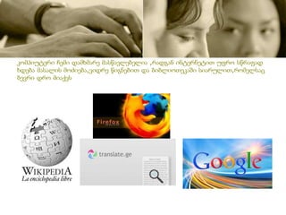 კომპიუტერი ჩემი დამხმარე მასწავლებელია ,რადგან ინტერნეტით უფრო სწრაფად
ხდება მასალის მოძიება,ვიდრე წიგნებით და ბიბლიოთეკაში სიარულით,რომელსაც
ბევრი დრო მიაქვს
 