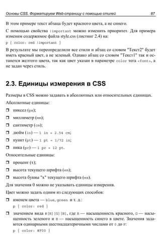 Основы CSS. Форматируем Web-страницу с помощью стилей 87
В этом примере текст абзаца будет красного цвета, а не синего.
С помощью свойства !important можно изменить приоритет. Для примера
изменим содержимое файла style.css (листинг 2.4) на:
p { color: red !important }
В результате мы переопределили все стили и абзац со словом "Текст2" будет
иметь красный цвет, а не зеленый. Однако абзац со словом "Текст1" так и ос-
танется желтого цвета, так как цвет указан в параметре color тега <font>, а
не задан через стиль.
2.3. Единицы измерения в CSS
Размеры в CSS можно задавать в абсолютных или относительных единицах.
Абсолютные единицы:
пиксел (px);
миллиметр (mm);
сантиметр (cm);
дюйм (in) — 1 in = 2.54 cm;
пункт (pt) — 1 pt = 1/72 in;
пика (pc) — 1 pc = 12 pt.
Относительные единицы:
процент (%);
высота текущего шрифта (em);
высота буквы "х" текущего шрифта (ex).
Для значения 0 можно не указывать единицы измерения.
Цвет можно задать одним из следующих способов:
именем цвета — blue, green и т. д.:
p { color: red }
значением вида #[R][G][B], где R — насыщенность красного, G — насы-
щенность зеленого и B — насыщенность синего в цвете. Значения зада-
ются одинарными шестнадцатеричными числами от 0 до F:
p { color: #F00 }
 