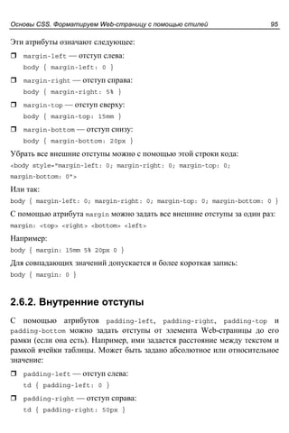 Основы CSS. Форматируем Web-страницу с помощью стилей 95
Эти атрибуты означают следующее:
margin-left — отступ слева:
body { margin-left: 0 }
margin-right — отступ справа:
body { margin-right: 5% }
margin-top — отступ сверху:
body { margin-top: 15mm }
margin-bottom — отступ снизу:
body { margin-bottom: 20px }
Убрать все внешние отступы можно с помощью этой строки кода:
<body style="margin-left: 0; margin-right: 0; margin-top: 0;
margin-bottom: 0">
Или так:
body { margin-left: 0; margin-right: 0; margin-top: 0; margin-bottom: 0 }
С помощью атрибута margin можно задать все внешние отступы за один раз:
margin: <top> <right> <bottom> <left>
Например:
body { margin: 15mm 5% 20px 0 }
Для совпадающих значений допускается и более короткая запись:
body { margin: 0 }
2.6.2. Внутренние отступы
С помощью атрибутов padding-left, padding-right, padding-top и
padding-bottom можно задать отступы от элемента Web-страницы до его
рамки (если она есть). Например, ими задается расстояние между текстом и
рамкой ячейки таблицы. Может быть задано абсолютное или относительное
значение:
padding-left — отступ слева:
td { padding-left: 0 }
padding-right — отступ справа:
td { padding-right: 50px }
 