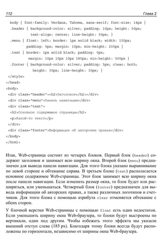 Глава 2112
body { font-family: Verdana, Tahoma, sans-serif; font-size: 14px }
.header { background-color: silver; padding: 10px; height: 50px;
text-align: center; line-height: 50px; }
.menu { float: left; border: 1px solid black; width: 150px;
padding: 5px; margin: 10px; min-height: 200px }
.text { border: 1px solid black; padding: 5px;
margin: 10px 10px 10px 185px; min-height: 500px }
.footer { background-color: silver; padding: 5px; clear: both;
height: 30px; line-height: 30px; }
</style>
</head>
<body>
<div class="header"><h2>Заголовок</h2></div>
<div class="menu">Панель навигации</div>
<div class="text">
<h2>Основное содержимое страницы</h2>
<p>Какой-то текст</p>
</div>
<div class="footer">Информация об авторских правах</div>
</body>
</html>
Итак, Web-страница состоит из четырех блоков. Первый блок (header) со-
держит заголовок и занимает всю ширину окна. Второй блок (menu) предна-
значен для вывода панели навигации. Для этого блока указано выравнивание
по левой стороне и обтекание справа. В третьем блоке (text) располагается
основное содержимое Web-страницы. Этот блок занимает всю ширину окна
после панели навигации. Если изменить размер окна, то блок будет или рас-
ширяться, или уменьшаться. Четвертый блок (footer) предназначен для вы-
вода информации об авторских правах, а также различных логотипов и счет-
чиков. Для этого блока с помощью атрибута clear отменяется обтекание с
обеих сторон.
У блочной верстки Web-страницы с помощью float есть один недостаток.
Если уменьшить ширину окна Web-браузера, то блоки будут выстроены по
вертикали, один под другим. Чтобы избежать этого эффекта мы указали
внешний отступ слева (185 px). Благодаря этому блоки всегда будут распо-
ложены по горизонтали, независимо от ширины окна Web-браузера.
 