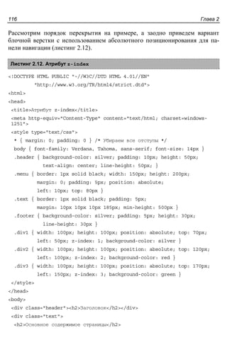 Глава 2116
Рассмотрим порядок перекрытия на примере, а заодно приведем вариант
блочной верстки с использованием абсолютного позиционирования для па-
нели навигации (листинг 2.12).
Листинг 2.12. Атрибут z-index
<!DOCTYPE HTML PUBLIC "-//W3C//DTD HTML 4.01//EN"
"http://www.w3.org/TR/html4/strict.dtd">
<html>
<head>
<title>Атрибут z-index</title>
<meta http-equiv="Content-Type" content="text/html; charset=windows-
1251">
<style type="text/css">
* { margin: 0; padding: 0 } /* Убираем все отступы */
body { font-family: Verdana, Tahoma, sans-serif; font-size: 14px }
.header { background-color: silver; padding: 10px; height: 50px;
text-align: center; line-height: 50px; }
.menu { border: 1px solid black; width: 150px; height: 200px;
margin: 0; padding: 5px; position: absolute;
left: 10px; top: 80px }
.text { border: 1px solid black; padding: 5px;
margin: 10px 10px 10px 185px; min-height: 500px }
.footer { background-color: silver; padding: 5px; height: 30px;
line-height: 30px }
.div1 { width: 100px; height: 100px; position: absolute; top: 70px;
left: 50px; z-index: 1; background-color: silver }
.div2 { width: 100px; height: 100px; position: absolute; top: 120px;
left: 100px; z-index: 2; background-color: red }
.div3 { width: 100px; height: 100px; position: absolute; top: 170px;
left: 150px; z-index: 3; background-color: green }
</style>
</head>
<body>
<div class="header"><h2>Заголовок</h2></div>
<div class="text">
<h2>Основное содержимое страницы</h2>
 