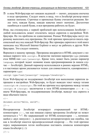 Основы JavaScript. Делаем страницы, реагирующие на действия пользователей 123
в окне Web-браузера нет никаких надписей — значит, допущена опечатка
в коде программы. Следует иметь в виду, что в JavaScript регистр имеет
важное значение. Строчные и прописные буквы считаются разными. Бо-
лее того, каждая буква, каждая кавычка имеет значение. Достаточно
ошибиться в одной букве, и вся программа работать не будет.
Итак, мы столкнулись с первой проблемой при использовании JavaScript —
любой пользователь может отключить запуск скриптов в настройках Web-
браузера. Но эта проблема не единственная. Разные Web-браузеры могут по-
разному выполнять код программы. По этой причине приходится писать пер-
сональный код под каждый Web-браузер. Все примеры скриптов в этой книге
написаны под Microsoft Internet Explorer и могут не работать в других Web-
браузерах. Это следует помнить.
Вернемся к нашему примеру. Программа внедряется в HTML-документ с по-
мощью парного тега <script>. В качестве значения параметра type указыва-
ется MIME-тип text/javascript. Кроме того, может быть указан параметр
language, который задает название языка программирования (в нашем слу-
чае — JavaScript). Данный параметр использовался в ранних версиях HTML,
а в настоящее время указывается только для совместимости, одновременно с
параметром type:
<script type="text/javascript" language="JavaScript">
Если Web-браузер не поддерживает JavaScript или выполнение скриптов за-
прещено в настройках Web-браузера, то будет выведен текст между тегами
<noscript> и </noscript>. По этой же причине код программы между тегами
<script> и </script> заключается в теги HTML-комментария <!-- и -->,
иначе Web-браузеры, не поддерживающие JavaScript, выведут код скрипта в
виде обычного текста:
<!--
document.write("Hello, world");
//-->
Интерпретатор JavaScript игнорирует открывающий тег HTML-
комментария <!--, так как никакая строка программы JavaScript не может
начинаться с "<". Но закрывающий тег HTML-комментария -->, начинаю-
щийся с двух минусов (--), распознается интерпретатором как ошибка, так
как в JavaScript имеется предопределенный оператор --. По этой причине
перед закрывающим тегом необходимо поставить символы комментария
языка JavaScript (//):
//-->
 