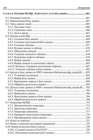 ÎãëàâëåíèåXIV
ГЛАВА 6. ОСНОВЫ MYSQL. РАБОТАЕМ С БАЗАМИ ДАННЫХ..............................661
6.1. Основные понятия ..........................................................................................661
6.2. Нормализация базы данных...........................................................................661
6.3. Типы данных полей........................................................................................665
6.3.1. Числовые типы.........................................................................................666
6.3.2. Строковые типы.......................................................................................666
6.3.3. Дата и время .............................................................................................667
6.4. Основы языка SQL..........................................................................................668
6.4.1. Создание базы данных ............................................................................668
6.4.2. Создание пользователя базы данных.....................................................669
6.4.3. Создание таблицы....................................................................................671
6.4.4. Вставка данных в таблицу ......................................................................674
6.4.5. Обновление записей ................................................................................677
6.4.6. Удаление записей из таблицы ................................................................678
6.4.7. Изменение свойств таблицы...................................................................679
6.4.8. Выбор записей..........................................................................................680
6.4.9. Выбор записей из нескольких таблиц....................................................682
6.4.10. Индексы. Ускорение выполнения запросов........................................687
6.4.11. Удаление таблицы и базы данных........................................................692
6.5. Доступ к базе данных из PHP с помощью библиотеки php_mysql.dll.......693
6.5.1. Установка соединения.............................................................................693
6.5.2. Выбор базы данных .................................................................................694
6.5.3. Выполнение запроса к базе данных.......................................................694
6.5.4. Обработка результата запроса................................................................695
6.6. Доступ к базе данных из PHP с помощью библиотеки php_mysqli.dll......702
6.6.1. Установка соединения.............................................................................702
6.6.2. Выбор базы данных .................................................................................704
6.6.3. Выполнение запроса к базе данных.......................................................704
6.6.4. Обработка результата запроса................................................................706
6.7. Операторы MySQL .........................................................................................714
6.7.1. Математические операторы....................................................................715
6.7.2. Двоичные операторы...............................................................................717
6.7.3. Операторы сравнения..............................................................................717
6.7.4. Приоритет выполнения операторов.......................................................719
6.7.5. Преобразование типов данных...............................................................720
6.8. Поиск по шаблону ..........................................................................................721
6.9. Поиск с помощью регулярных выражений..................................................725
6.10. Режим полнотекстового поиска ..................................................................729
6.10.1. Создание индекса FULLTEXT...............................................................729
6.10.2. Реализация полнотекстового поиска....................................................731
 