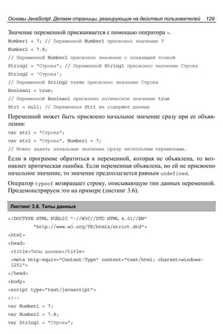 Основы JavaScript. Делаем страницы, реагирующие на действия пользователей 129
Значение переменной присваивается с помощью оператора =.
Number1 = 7; // Переменной Number1 присвоено значение 7
Number2 = 7.8;
// Переменной Number2 присвоено значение с плавающей точкой
String1 = "Строка"; // Переменной String1 присвоено значение Строка
String2 = 'Строка';
// Переменной String2 также присвоено значение Строка
Boolean1 = true;
// Переменной Boolean1 присвоено логическое значение true
Str1 = null; // Переменная Str1 не содержит данных
Переменной может быть присвоено начальное значение сразу при ее объяв-
лении:
var str1 = "Строка";
var str2 = "Строка", Number1 = 7;
// Можно задать начальные значения сразу нескольким переменным.
Если в программе обратиться к переменной, которая не объявлена, то воз-
никнет критическая ошибка. Если переменная объявлена, но ей не присвоено
начальное значение, то значение предполагается равным undefined.
Оператор typeof возвращает строку, описывающую тип данных переменной.
Продемонстрируем это на примере (листинг 3.6).
Листинг 3.6. Типы данных
<!DOCTYPE HTML PUBLIC "-//W3C//DTD HTML 4.01//EN"
"http://www.w3.org/TR/html4/strict.dtd">
<html>
<head>
<title>Типы данных</title>
<meta http-equiv="Content-Type" content="text/html; charset=windows-
1251">
</head>
<body>
<script type="text/javascript">
<!--
var Number1 = 7;
var Number2 = 7.8;
var String1 = "Строка";
 
