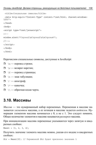 Основы JavaScript. Делаем страницы, реагирующие на действия пользователей 139
<title>Специальные символы</title>
<meta http-equiv="Content-Type" content="text/html; charset=windows-
1251">
</head>
<body>
<script type="text/javascript">
<!--
window.alert("Строка1nСтрока2nnСтрока4");
//-->
</script>
</body>
</html>
Перечислим специальные символы, доступные в JavaScript:
n — перевод строки;
r — возврат каретки;
f — перевод страницы;
t — знак табуляции;
' — апостроф;
" — кавычка;
 — обратная косая черта.
3.10. Массивы
Массив — это нумерованный набор переменных. Переменная в массиве на-
зывается элементом массива, а ее позиция в массиве задается индексом. Ну-
мерация элементов массива начинается с 0, а не с 1. Это следует помнить.
Общее количество элементов в массиве называется размером массива.
При инициализации массива переменные указываются через запятую в квад-
ратных скобках:
Mass1 = [1, 2, 3, 4];
Получить значение элемента массива можно, указав его индекс в квадратных
скобках:
Str = Mass1[0]; // Переменной Str будет присвоено значение 1
 