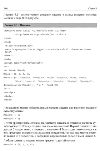 Глава 3140
Листинг 3.11 демонстрирует создание массива и вывод значения элемента
массива в окне Web-браузера.
Листинг 3.11. Массивы
<!DOCTYPE HTML PUBLIC "-//W3C//DTD HTML 4.01//EN"
"http://www.w3.org/TR/html4/strict.dtd">
<html>
<head>
<title>Массивы</title>
<meta http-equiv="Content-Type" content="text/html; charset=windows-
1251">
</head>
<body>
<script type="text/javascript">
<!--
var Mass1, Mass2;
Mass1 = [1, 2, 3, 4];
Mass2 = ["", "Январь", "Февраль", "Март", "Апрель", "Май", "Июнь",
"Июль", "Август", "Сентябрь", "Октябрь", "Ноябрь", "Декабрь"];
document.write(Mass1[1] + " и " + Mass2[2]);
//-->
</script>
</body>
</html>
При желании можно добавить новый элемент массива или изменить значение
существующего:
Mass1[5] = 6;
Mass1[0] = 0;
В этом примере было создано два элемента массива и изменено значение су-
ществующего. Почему создано два элемента массива? Первый элемент с ин-
дексом 5 создан нами, а элемент с индексом 4 был создан автоматически и
ему присвоено значение undefined (не определен), так как наш массив состо-
ял только из 4 элементов, и последний определенный элемент имел индекс 3.
Любому элементу массива можно присвоить другой массив:
Mass1[0] = [1, 2, 3, 4];
 