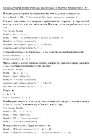 Основы JavaScript. Делаем страницы, реагирующие на действия пользователей 141
В этом случае получить значение массива можно, указав два индекса:
Str = Mass1[0][2]; // Переменной Str будет присвоено значение 3
Следует учитывать, что операция присваивания сохраняет в переменной
ссылку на массив, а не все его значения. Например, если попробовать сделать
так
var Mass1, Mass2;
Mass1 = [1, 2, 3, 4];
Mass2 = Mass1; // Присваивается ссылка на массив!!!
Mass2[0] = "Новое значение";
document.write(Mass1.join(", ") + "<br>");
document.write(Mass2.join(", "));
то изменение Mass2 затронет Mass1, и мы получим следующий результат:
Новое значение, 2, 3, 4
Новое значение, 2, 3, 4
Чтобы сделать копию массива, можно, например, воспользоваться методом
slice(), который возвращает срез массива:
var Mass1, Mass2;
Mass1 = [1, 2, 3, 4];
Mass2 = Mass1.slice(0);
Mass2[0] = "Новое значение";
document.write(Mass1.join(", ") + "<br>");
document.write(Mass2.join(", "));
Результат:
1, 2, 3, 4
Новое значение, 2, 3, 4
Необходимо заметить, что при использовании многомерных массивов метод
slice() создает "поверхностную" копию, а не полную:
var Mass1, Mass2;
Mass1 = [[0, 1], 2, 3, 4];
Mass2 = Mass1.slice(0);
Mass2[0][0] = "Новое значение1";
Mass2[1] = "Новое значение2";
В результате массивы будут выглядеть так:
Mass1 = [["Новое значение1", 1], 2, 3, 4];
Mass2 = [["Новое значение1", 1], "Новое значение2", 3, 4];
 