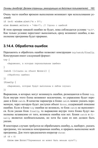 Основы JavaScript. Делаем страницы, реагирующие на действия пользователей 163
Очень часто ошибки времени выполнения возникают при использовании ус-
ловий:
if (x>5) window.alert("x > 5");
else doument.write(x + "<br>"); // Строка с ошибкой
В этом примере никакой ошибки не будет, пока соблюдается условие "x>5".
Как только условие перестанет выполняться, сразу возникнет ошибка, и вы-
полнение программы будет прервано.
3.14.4. Обработка ошибок
Перехватить и обработать ошибки позволяет конструкция try/catch/finally.
Конструкция имеет следующий формат:
try {
<Выражения, в которых перехватываем ошибки>
}
[catch ([<Ссылка на объект Error>]) {
<Обработка ошибки>
}]
[finally {
<Выражения, которые будут выполнены в любом случае>
}]
Выражения, в которых могут возникнуть ошибки, размещаются в блоке try.
Если внутри этого блока возникнет исключение, то управление будет пере-
дано в блок catch. В качестве параметра в блоке catch можно указать пере-
менную, через которую будет доступен объект Error, содержащий описание
ошибки. Если в блоке try ошибки не возникло, то блок catch не выполняет-
ся. Если указан блок finally, то выражения внутри этого блока будут вы-
полнены независимо от того, возникла ошибка или нет. Блоки catch и fi-
nally являются необязательными, но хотя бы один из них должен быть
указан.
В некоторых случаях требуется не обрабатывать ошибку, а, наоборот, указать
программе, что возникла неисправимая ошибка, и прервать выполнение всей
программы. Для этого предназначен оператор throw:
if (d < 0)
throw new Error("Переменная не может быть меньше нуля");
 