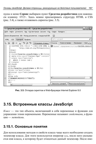 Основы JavaScript. Делаем страницы, реагирующие на действия пользователей 167
пуска в меню Сервис выбираем пункт Средства разработчика или нажима-
ем клавишу <F12>. Здесь можно просматривать структуру HTML и CSS
(рис. 3.4), а также отлаживать скрипты (рис. 3.5).
Рис. 3.5. Отладка скриптов в Web-браузере Internet Explorer 8.0
3.15. Встроенные классы JavaScript
Класс — это тип объекта, включающий в себя переменные и функции для
управления этими переменными. Переменные называют свойствами, а функ-
ции — методами.
3.15.1. Основные понятия
Для использования методов и свойств класса чаще всего необходимо создать
экземпляр класса. Для этого используется оператор new, после него указыва-
ется имя класса, к которому будет относиться данный экземпляр. После име-
 
