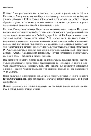 Введение 3
В главе 7 мы рассмотрим все проблемы, связанные с размещением сайта в
Интернете. Мы узнаем, как подбирать подходящую площадку для сайта, на-
учимся работать с FTP и командной строкой, произведем настройку сервера
Apache, изучим возможность автоматического запуска программ в опреде-
ленное время, подготовим сайт к индексации и т. д.
На главе 7 наше знакомство с Web-технологиями не заканчивается. На прила-
гаемом компакт-диске вы найдете описание фильтров и преобразований, ко-
торые можно использовать в Web-браузере Internet Explorer, а также элек-
тронную версию самоучителя языка Perl. Кроме того, на компакт-диске
расположено описание процесса создания динамического сайта с использо-
ванием всех изученных технологий. Мы создадим полноценный каталог сай-
тов, включающий личный кабинет для пользователей с защитой средствами
PHP, а также личный кабинет для администратора, защищенный средствами
сервера Apache. Создаваемые программы научат правильно обрабатывать
данные формы и работать с базами данных.
Все листинги из книги можно найти на прилагаемом компакт-диске. Настоя-
тельно рекомендую обязательно рассматривать все примеры из книги и вна-
чале самостоятельно набирать код. При наборе вы создадите множество
ошибок. Именно умение находить эти ошибки сделает из вас настоящего
Web-мастера.
Ваши замечания и пожелания вы можете оставить в гостевой книге на сайте
http://wwwadmin.ru/. Все замеченные опечатки прошу присылать на E-mail
mail@bhv.ru.
Желаю приятного прочтения и надеюсь, что эта книга станет верным спутни-
ком в вашей повседневной жизни.
 