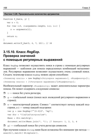 Глава 3188
Листинг 3.28. Произвольное количество аргументов
function f_Sum(x, y) {
var z = 0;
for (var i=0, c=arguments.length; i<c; i++) {
z += arguments[i];
}
return z;
}
document.write(f_Sum(5, 6, 7, 20)); // 38
3.15.10. Класс RegExp.
Проверка значений
с помощью регулярных выражений
Класс RegExp позволяет осуществить поиск в строке с помощью регулярных
выражений — шаблонов для поиска определенных комбинаций метасимво-
лов. Регулярные выражения позволяют осуществлять очень сложный поиск.
Создать экземпляр класса RegExp можно двумя способами:
<Экземпляр класса> = new RegExp(<Регулярное выражение>[, <Модификатор>]);
<Экземпляр класса> = /<Регулярное выражение>/[<Модификатор>];
Необязательный параметр <Модификатор> задает дополнительные параметры
поиска. Он может содержать следующие символы:
i — поиск без учета регистра;
g — глобальный поиск (поиск всех вхождений регулярного выражения в
строке);
m — многострочный режим. Символ ^ соответствует началу каждой под-
строки, а $ — концу каждой подстроки:
var p = new RegExp("^[0-9]$", "mg");
var Str = "1n2n3nстрокаn4";
Mass = Str.match(p);
document.write(Mass.join(", ")); // Выведет: 1, 2, 3, 4
gi — глобальный поиск без учета регистра символов.
При изучении класса String нами были оставлены без внимания три метода —
search(), match() и replace().
 