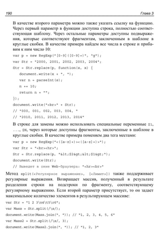 Глава 3190
В качестве второго параметра можно также указать ссылку на функцию.
Через первый параметр в функции доступна строка, полностью соответ-
ствующая шаблону. Через остальные параметры доступны подвыраже-
ния, которые соответствуют фрагментам, заключенным в шаблоне в
круглые скобки. В качестве примера найдем все числа в строке и приба-
вим к ним число 10:
var p = new RegExp("[0-9]([0-9]+)", "g");
var Str = "2000, 2001, 2002, 2003, 2004";
Str = Str.replace(p, function(s, x) {
document.write(x + ", ");
var n = parseInt(s);
n += 10;
return n + "";
});
document.write("<br>" + Str);
// "000, 001, 002, 003, 004, "
// "2010, 2011, 2012, 2013, 2014"
В строке для замены можно использовать специальные переменные $1,
..., $N, через которые доступны фрагменты, заключенные в шаблоне в
круглые скобки. В качестве примера поменяем два тега местами:
var p = new RegExp("<([a-z]+)><([a-z]+)>");
var Str = "<br><hr>";
Str = Str.replace(p, "<$2><$1>");
document.write(Str);
// Выведет в окне Web-браузера: "<hr><br>"
Метод split(<Регулярное выражение>, [<Лимит>]) также поддерживает
регулярные выражения. Возвращает массив, полученный в результате
разделения строки на подстроки по фрагменту, соответствующему
регулярному выражению. Если второй параметр присутствует, то он задает
максимальное количество элементов в результирующем массиве:
var Str = "1 2 3n4t5r6";
var Mass = Str.split(/s/);
document.write(Mass.join(", ")); // "1, 2, 3, 4, 5, 6"
var Mass2 = Str.split(/s/, 3);
document.write(Mass2.join(", ")); // "1, 2, 3"
 