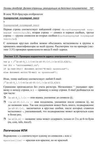 Основы JavaScript. Делаем страницы, реагирующие на действия пользователей 197
В окне Web-браузера отобразится:
Подчеркнутый полужирный текст
b
Подчеркнутый полужирный текст
Первая строка соответствует найденной строке <b><u>Подчеркнутый полу-
жирный текст</u></b>, вторая строка — символ в первых скобках, третья
строка — группа символов во вторых скобках (<u>Подчеркнутый полужирный
текст</u>).
С помощью круглых скобок можно объединять метасимволы в группы и
применять квантификаторы ко всей группе. Рассмотрим это на примере (лис-
тинг 3.31) проверки правильности ввода E-mail- адреса.
Листинг 3.31. Проверка корректности адреса электронной почты
var p = /^[a-z0-9_.-]+@([a-z0-9-]+.)+[a-z]{2,6}$/i;
var Str = "unicross@mail.ru";
if (p.test(Str)) document.write("E-mail правильный");
else document.write("E-mail не правильный");
Итак, этому шаблону соответствует любой E-mail:
/^[a-z0-9_.-]+@([a-z0-9-]+.)+[a-z]{2,6}$/i
Сравнение производится без учета регистра. Метасимвол ^ указывает при-
вязку к началу строки, а $ — привязку к концу строки. E-mail разбивается на
три части:
[a-z0-9_.-]+ — имя ящика, указанное до символа @;
([a-z0-9-]+.)+ — имя поддомена, указанное после символа @, но
до названия зоны. Так как поддоменов может быть много, подвыражение
[a-z0-9-]+. заключается в круглые скобки, после которых ставится
метасимвол +, указывающий, что подвыражение может встречаться один
и более раз;
[a-z]{2,6} — название зоны может содержать только от 2-х до 6-ти букв
(ru, com, info, travel).
Логическое ИЛИ
Выражение n|m соответствует одному из символов n или m:
красн(ая)|(ое) — красная или красное, но не красный.
 