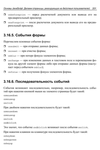 Основы JavaScript. Делаем страницы, реагирующие на действия пользователей 201
onbeforeprint — перед распечаткой документа или вывода его на
предварительный просмотр;
onafterprint — после распечатки документа или вывода его на предва-
рительный просмотр.
3.16.5. События формы
Перечислим основные события формы:
onsubmit — при отправке данных формы;
onreset — при очистке формы;
onblur — при потере фокуса элементом формы;
onchange — при изменении данных в текстовом поле и перемещении фо-
куса на другой элемент формы либо при отправке данных формы (насту-
пает перед событием onblur);
onfocus — при получении фокуса элементом формы.
3.16.6. Последовательность событий
События возникают последовательно, например, последовательность собы-
тий при нажатии кнопкой мыши на элементе страницы будет такой:
onmousedown
onmouseup
onclick
При двойном нажатии последовательность будет такой:
onmousedown
onmouseup
onclick
ondblclick
Это значит, что событие ondblclick возникает после события onclick.
При нажатии клавиши на клавиатуре последовательность будет такой:
onkeydown
onkeypress
onkeyup
 