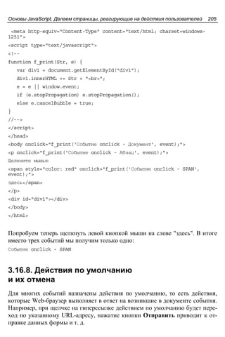 Основы JavaScript. Делаем страницы, реагирующие на действия пользователей 205
<meta http-equiv="Content-Type" content="text/html; charset=windows-
1251">
<script type="text/javascript">
<!--
function f_print(Str, e) {
var div1 = document.getElementById("div1");
div1.innerHTML += Str + "<br>";
e = e || window.event;
if (e.stopPropagation) e.stopPropagation();
else e.cancelBubble = true;
}
//-->
</script>
</head>
<body onclick="f_print('Событие onclick - Документ', event);">
<p onclick="f_print('Событие onclick - Абзац', event);">
Щелкните мышью
<span style="color: red" onclick="f_print('Событие onclick - SPAN',
event);">
здесь</span>
</p>
<div id="div1"></div>
</body>
</html>
Попробуем теперь щелкнуть левой кнопкой мыши на слове "здесь". В итоге
вместо трех событий мы получим только одно:
Событие onclick - SPAN
3.16.8. Действия по умолчанию
и их отмена
Для многих событий назначены действия по умолчанию, то есть действия,
которые Web-браузер выполняет в ответ на возникшие в документе события.
Например, при щелчке на гиперссылке действием по умолчанию будет пере-
ход по указанному URL-адресу, нажатие кнопки Отправить приводит к от-
правке данных формы и т. д.
 