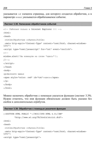 Глава 3208
указывается id элемента страницы, для которого создается обработчик, а в
параметре event указывается обрабатываемое событие.
Листинг 3.38. Написание обработчиков событий
<!-- Работает только в Internet Explorer !!! -->
<html>
<head>
<title>Обработчик события</title>
<meta http-equiv="Content-Type" content="text/html; charset=windows-
1251">
<script type="text/javascript" for="txt" event="onclick">
<!--
window.alert('Вы кликнули на слове "здесь"');
//-->
</script>
</head>
<body>
<p>Щелкните мышью
<span style="color: red" id="txt">здесь</span>
</p>
</body>
</html>
Можно назначить обработчик с помощью указателя функции (листинг 3.39).
Нужно отметить, что имя функции обязательно должно быть указано без
скобок и дополнительных атрибутов.
Листинг 3.39. Обработчик с помощью указателя функции
<!DOCTYPE HTML PUBLIC "-//W3C//DTD HTML 4.01//EN"
"http://www.w3.org/TR/html4/strict.dtd">
<html>
<head>
<title>Обработчик события</title>
<meta http-equiv="Content-Type" content="text/html; charset=windows-
1251">
<script type="text/javascript">
 